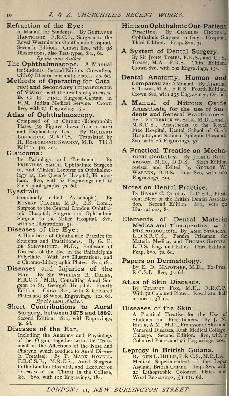 Refraction of the Eye : A Manual for wStudents. By Gustavus Hartridge, F.R.C.S., Surgeon to the Royal Westminster Ophthalmic Hospital. Seventh Edition. Crown 8vo, with 98 Illustrations, also Test-types, &c., 6s. By the same Atithor. The Ophthalmoscope. A Manual for Students. Second Edition. Crown Svo, with 67 Illustrations and 4 Plates. 4s. 6d. Methods of Operating for Cata- ract and Secondary Impairments of Vision, with the results of 500 cases. By G. H. Fink, Surgeon-Captain in H.M. Indian Medical Service. Crown Svo, with 15 Engravings, 5s. Atlas of Ophthalmoscopy. Composed of 12 Chromo - lithographic Plates (59 Figures drawn from nature) and Explanatory Text. By Richard LiEBREiCH, M.R.C.S. Translated by H. RosboroughSwanzy, M.B. Third Edition, 4to, 40s. Glaucoma: Its Pathology and Treatment. By Priestley Smith, Ophthalmic Surgeon to, and Clinical Lecturer on Ophthalmo- logy at, the Queen's Hospital, Birming- ham. Svo, with 64 Engravings and 12 Zinco-photographs, 7s. 6d. Eyestrain (commonly called Asthenopia). By Ernest Clarke, M.D., B.S. Lond., Surgeon to the Central London Ophthal- mic Hospital, Surgeon and Ophthalmic Surgeon to the Miller Hospital. Svo, with 22 Illustrations, 5s. Diseases of the Eye : A Handbook of Ophthalmic Practice for Students and Practitioners. By G. E. DE Schweinitz, M.D., Professor of Diseases of the Eye in the Philadelphia Polyclinic. With 216 Illustrations, and 2 Chromo-Lithographic Plates. Svo, iSs. Diseases and Injuries of the Ear. By Sir William B. Dalby, F.R.C.S., M.B., Consulting Aural Sur- geon to St. George's Hospital. Fourth Edition. Crown Svo, with S Coloured Plates and 3S Wood Engravings. los. 6d. By the same Author. Short Contributions to Aural Surgery, between 1875 and 1889, Second Edition. Svo, with Engravings, 3s. 6d. Diseases of the Ear, Including the Anatomy and Physiology of the Organ, together with the Treat- ment of the Affections of the Nose and Pharynx which conduce to Aural Disease (a Treatise). By T. Mark Hovell, F.R.C.S.E., M.R.C.S., Aural Surgeon to the London Hospital, and Lecturer on Diseases of the Throat in the College, &c. Svo, with 122 Engravings, i8s. HintsonOphthalmicOut-Patient Practice. By Charles Higgens, Ophthalmic Surgeon to Guy's Hospit Third Edition. Fcap. Svo, 3s. A System of Dental Surgery. By Sir John Tomes, F.R.S., and C. Tomes, M.A., F.R.S. Third Editl Crown Svo, with 292 Engravings, 15s Dental Anatomy, Human ai Comparative: A Manual. ByCuARLi S. Tomes, M. A., F. R. S. Fourth Editioij Crown Svo, with 235 Engravings, 12s. A Manual of Nitrous Oxi Anaesthesia, for the use of Sti dents and General Practitionei By J. FiiEDERiCK W. Silk, M.D. Lone M.R.C.S., Anaesthetist to the Royal Free Hospital, Dental School of Guy's Hospital, and National Epileptic Hospital. Svo, with 26 Engravings, 5s. A Practical Treatise on Mecha- nical Dentistry. By Joseph Rich- ardson, M.D., D.D.S. Sixth Edition revised and Edited by George W. Warren, D.D.S. Roy. Svo, with 600 Engravings, 21s. Notes on Dental Practice. By Henry C. Quinby, L.D.S.I., Presi- dent-Elect of the British Dental Associa- tion. Second Edition. Svo, with 92 Illustrations, 8s. Elements of Dental Materia Medica and Therapeutics, with Pharmacopoeia. By James Stocken, L.D.S.R.C.S., Pereira Prizeman for Materia Medica, and Thomas Gaddi L.D.S. Eng. and Edin. Third Editic Fcap. Svo, 7s. 6d. Papers on Dermatology. By E. D. Mapother, M.D., Ex-Pre R.C.S.I. ' Svo, 3s. 6d. Atlas of Skin Diseases. By Tilbury Fox, M.D., F.R.C.P. With 72 Coloured Plates. Royal 4to, half morocco, £(i 6s. Diseases of the Skin: A Practical Treatise for the Use of Students and Practitioners. By J. N. Hyde, A.M., M.D., Professor of Skin and Venereal Diseases, Rush Medical College, Chicago. Second Edition. Svo, with 2 Coloured Plates and 96 Engravings, 20s. Leprosy in British Guiana. ByJOHND.HiLLis,F.R.C.S.,M.R.I.A. Medical Superintendent of the Leper Asylum, British Guiana. Imp. Svo, with 22 Lithographic Coloured Plates and Wood Engravings, ;^i lis. 6d.