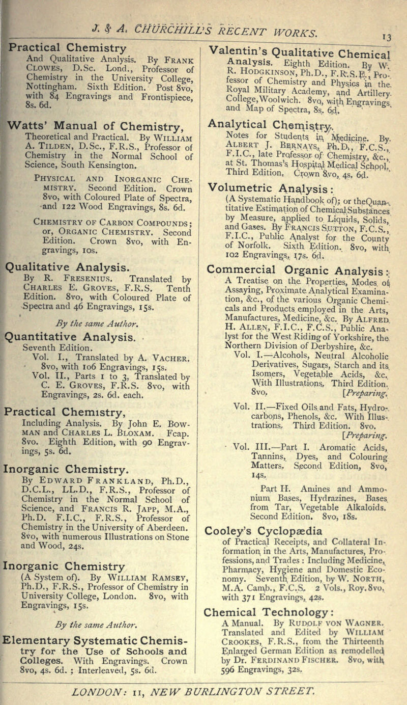 Practical Chemistry And Qualitative Analysis. By Frank Clowes, D.Sc. Lond., Professor of Chemistry in the University College, Nottingham. Sixth Edition. Post 8vo, with 84 Engravings and Frontispiece, 8s. 6d. Watts' Manual of Chemistry, Theoretical and Practical. By William A. TiLDEN, D.Sc, F.R.S., Professor of Chemistry in the Normal School of Science, South Kensington. Physical and Inorganic Che- mistry. Second Edition. Crown 8vo, with Coloured Plate of Spectra, and 122 Wood Engravings, 8s. 6d. Chemistry of Carbon Compounds; or, Organic Chemistry. Second Edition. Crown 8vo, with En- gravings, IDS. Qualitative Analysis. By R. Fresenius. Translated by Charles E. Groves, F.R.S. Tenth Edition. 8vo, with Coloured Plate of Spectra and 46 Engravings, 15s. By the same Author. Quantitative Analysis. Seventh Edition. Vol. I., Translated by A. Vacher. 8vo, with 106 Engravings, 15s. Vol. II., Parts I to 3, Translated by C. E. Groves, F.R.S. 8vo, with Engravings, 2s. 6d. each. Practical Chemistry, Including Analysis. By John E. Bow- man and Charles L. Bloxam. Fcap. 8vo. Eighth Edition, with 90 Engrav- ings, 5s. 6d. Inorganic Chemistry. By Edward Frankland, Ph.D., D.C.L., LL.D., F.R.S., Professor of Chemistry in the Normal School of Science, and Francis R. Japp, M.A., Ph.D. F.I.C., F.R.S., Professor of Chemistry in the University of Aberdeen. 8vo, with numerous Illustrations on Stone and Wood, 24s. Inorganic Chemistry (A System of). By William Ramsey, Ph.D., F.R.S., Professor of Chemistry in University College, London. 8vo, with Engravings, 15s. By the same Author. Elementary Systematic Chemis- try for the Use of Schools and Colleges. With Engravings. Crown 8vo, 4s. 6d. ; Interleaved, 5s. 6d. ValentinVQiI^litati\^7chiri^kai Analysis. Eighth Edition. By W' R. HODGKINSON, Ph.D., F.R.S.p., Pro- if'■, °i,9^emistry and Pl^y^ics '^n the. Royal Military Academy, ^nd Artillery. College,Woolwich. Svo, w.i^h Engravings and Map of Spectra, 8.s, 6,d. ' • ^  Analytical Chemjs.tr-y.. Notes for StudentV^n, ']Vj&edtpiqe. By. Albert j. Bern ays,, Ph.'Dv, F.C.S., F.I.C., late Prqfessp,r of Chemjstry, ^c!' at St. Thomas's Ho^p^ta,! Medical Schpol/ Third Edition, C^o.wn S^vo, 4s. 6d. Volumetric Analysis: (A Systematic Handbook of); or theQua^- titative Estin^atio.n of Chemicaji Substances by Measure, a^pplied to Liquids, Solids, and Gases. B.y Francis S^utton, F.C.S,,' F.I.C., Public A^nalyst for the County of Norfolk. Sixth Edition. Svo, with 102 Engravings, i;7s. 6d. Commercial Organic Analysis: A Treatise on the. Properties, Modes, o^ Assaying, Proximate Analytical Examina- tion, &c., of the various Organic Chemi- cals and Products employed in the Arts, Manufactures, Medicine, &c. By Alfred H. Allen, F.I.C, F.C.S., Public Ana. lyst for the West Riding of Yorkshire, the. Northern Division of Derbyshire, &c. Vol. I.—Alcohols, Neutral Alcoholic Derivatives, Sugai;s, Starch and its. Isomers, Vegeta,ble Acids, &c. With Illustrations, Third Edition.' 8vo,. \Prepariug. Vol. II.—Fixed Oils and Fats, Hydro- carbons, Phenols, &c. With lUus-. trations. Third Edition. 8vo. {^Preparing, ■ Vol. III.—Part I. Aromatic Acids, Tannins, Dyes, and Colouring Matters. Sjecond Edition^ 8vo, 14s, Pa^t 11. Amines and Ammo- nium Bases, Hydrazines, Bases^ from Tar, Vegetable Alkaloids. Second Edition, 8vo, i8s. Cooley's Cyclopaedia of Practical Receipts, and Collateral In- formation in the Arts, Manufactures, Pro- fessions, and Trades : Including Medicine, Pharmacy, Hygiene and Domestic Eco- nomy. Seventh. Edition, by W. North, M.A. Cam,b., F.C.S. 2 Vols., Roy.Svo, with 371 Engravings, 42s. Chemical Technology: A Manual. By Rudolf von Wagner. Translated and Edited by William Crookes, F.R.S., from the Thirteenth Enlarged German Edition as remodelled by Dr. Ferdinand Fischer. 8vo, witl\ 596 Engravings, 32s.