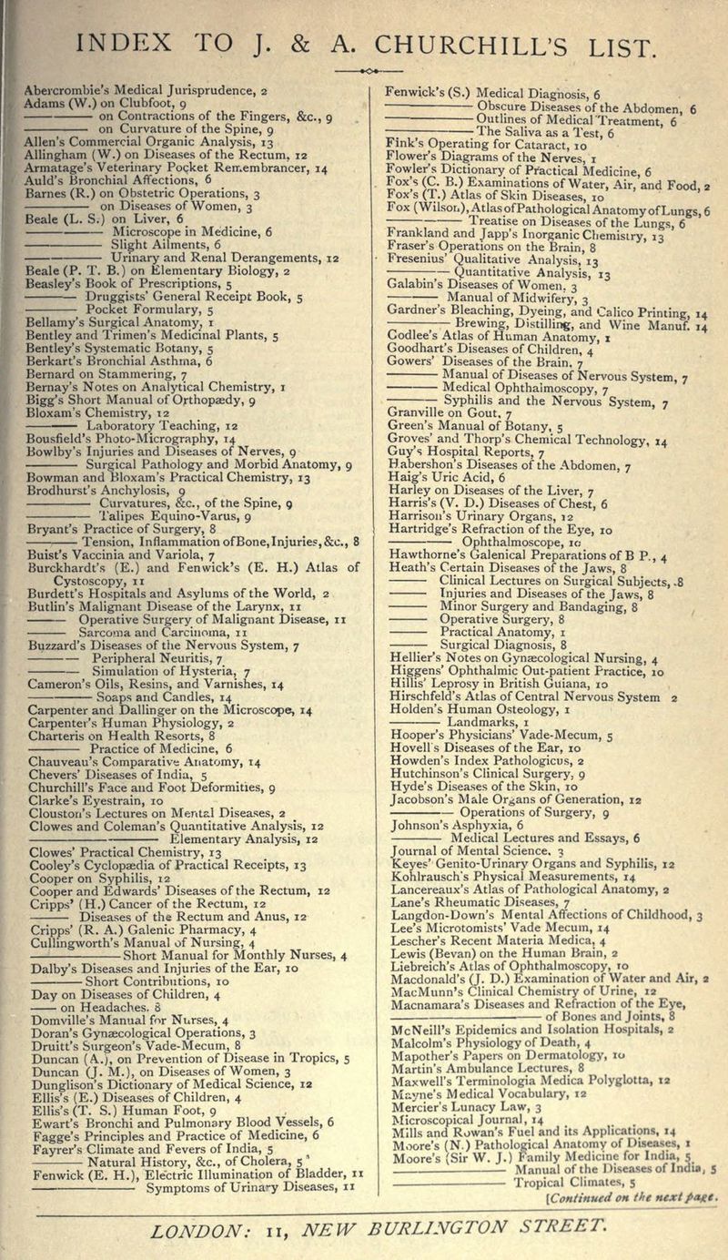INDEX TO J. & A. CHURCHILL'S LIST. Abeicrombie's Medical Jurisprudence, 2 Adams (W.) on Clubfoot, 9 on Contractions of the Fingers, &c., 9 on Curvature of the Spine, 9 Allen's Commercial Organic Analysis, 13 Allingham (W.) on Diseases of the Rectum, 12 Armatage's Veterinary Pocket Remembrancer, 14 Auld's Bronchial Affections, 6 Barnes (R.) on Obstetric Operations, 3 on Diseases of Women, 3 Beale (L. S.) on Liver, 6 Microscope in Medicine, 6 Slight Ailments, 6 Urinary and Renal Derangements, 12 Beale (P. T. B.) on Elementary Biology, 2 Beasley's Book of Prescriptions, 5 Druggists' General Receipt Book, 5 Pocket Formulary, 5 Bellamy's Surgical Anatomy, i Bentley and Trimen's Medicinal Plants, 5 Bentley's Systematic Botany, 5 Berkart's Bronchial Asthma, 6 Bernard on Stammering, 7 Bernay's Notes on Analytical Chemistry, i Bigg's Short Manual of Orthopaedy, 9 Bloxam's Chemistry, 12 Laboratory Teaching, 12 Bousfield's Photo-Micrography, 14 Bowlby's Injuries and Diseases of Nerves, 9 Surgical Pathology and Morbid Anatomy, 9 Bowman and Bloxam's Practical Chemistry, 13 Brodhurst's Anchylosis, 9 Curvatures, &c., of the Spine, 9 Talipes Equino-Varus, 9 Bryant's Practice of Surgery, 8 Tension, Inflammation of Bone, Injuries, &c., 8 Buist's Vaccinia and Variola, 7 Burckhardt's (E.) and Fen wick's (E. H.) Atlas of Cystoscopy, 11 Burdett's Hospitals and Asylums of the World, 2 Butlin's Malignant Disease of the Larynx, 11 Operative Surgery of Malignant Disease, 11 Sarcoma and Carcinoma, 11 Buzzard's Diseases of the Nervous System, 7 Peripheral Neuritis, 7 Simulation of Hysteria, 7 Cameron's Oils, Resins, and Varnishes, 14 Soaps and Candles, 14 Carpenter and Dallinger on the Microscope, 14 Carpenter's Human Physiology, 2 Charteris on Health Resorts, 8 Practice of Medicine, 6 Chauveau's Comparative Anatomy, 14 Chevers' Diseases of India, 5 Churchill's Face and Foot Deformities, 9 Clarke's Eyestrain, 10 Clouston's Lectures on Mental Diseases, 2 Clowes and Coleman's Quantitative Analysis, 12 Elementary Analysis, 12 Clowes' Practical Chemistry, 13 Cooley's Cyclopaedia of Practical Receipts, 13 Cooper on Syphilis, 12 Cooper and Edwards' Diseases of the Rectum, 12 Cripps' (H.) Cancer of the Rectum, 12 Diseases of the Rectum and Anus, 12 Cripps' (R. A.) Galenic Pharmacy, 4 CuUingworth's Manual of Nursing, 4 Short Manual for Monthly Nurses, 4 Dalby's Diseases and Injuries of the Ear, 10 Short Contributions, 10 Day on Diseases of Children, 4 on Headaches. 8 Domville's Manual for Niirses,_4 Doran's Gynaecological Operations, 3 Druitt's Surgeon's Vade-Mecum, 8 Duncan (A.), on Prevention of Disease in Tropics, 5 Duncan (J. M.), on Diseases of Women, 3 Dunglison's Dictionary of Medical Science, 12 Ellis's (E.) Diseases of Children, 4 Ellis's (T. S.) Hum-an Foot, 9 Ewart's Bronchi and Pulmonary Blood Vessels, 6 Fagge's Principles and Practice of Medicine, 6 Fayrer's Climate and Fevers of India, 5 Natural History, &c., of Cholera, 5 ' Fenwick (E. H,), Electric Illumination of Bladder, 11 Symptoms of Urina'-y Di.seases, 11 Fenwick's (S.) Medical Diagnosis, 6 Obscure Diseases of the Abdomen, 6 — Outlines of MedicalTreatment, 6 —: The Saliva as a Test, 6 Fink's Operating for Cataract, 10 Flower's Diagrams of the Nerves, i Fowler's Dictionary of Practical Medicine, 6 Fox's (C. B.) Examinations of Water, Air, and Food, 3 Fox's (T.) Atlas of Skin Diseases, 10 Fox (Wilson), Atlas of Pathological Anatomy of Lungs, 6 Treatise on Diseases of the Lungs, 6 Frankland and Japp's Inorganic Chemistry, 13 Eraser's Operations on the Brain, 8 Fresenius' Qualitative Analysis, 13 —— Quantitative Analysis, 13 Galabin's Diseases of Women, 3 Manual of Midwifery, 3 Gardner's Bleaching, Dyeing, and Calico Printing, 14 Brewing, Distilling, and Wine Manuf. 14 Codlee's Atlas of Human Anatomy, i Goodhart's Diseases of Children, 4 Gowers' Diseases of the Brain. 7 Manual of Diseases of Nervous System, 7 Medical Ophthalmoscopy, 7 Syphilis and the Nervous System, 7 Granville on Gout, 7 Green's Manual of Botany, 5 Groves' and Thorp's Chemical Technology, 14 Guy's Hospital Reports, 7 Habershon's Diseases of the Abdomen, 7 Haig's Uric Acid, 6 Harley on Di.seases of the Liver, 7 Harris's (V. D.) Diseases of Chest, 6 Harrison's Urinary Organs, 12 Hartridge's Refraction of the Eye, 10 Ophthalmoscope, 10 Hawthorne's Galenical Preparations of B P., 4 Heath's Certain Diseases of the Jaws, 8 Clinical Lectures on Surgical Subjects, -8 Injuries and Disea.ses of the Jaws, 8 Minor Surgery and Bandaging, 8 Operative Surgery, 8 Practical Anatomy, i Surgical Diagnosis, 8 Hellier's Notes on Gynaecological Nursing, 4 Higgens' Ophthalmic Out-patient Practice, 10 Hillis' Leprosy in British Guiana, 10 Hirschfeld's Atlas of Central Nervous System 2 Holden's Human Osteology, i Landmarks, i Hooper's Physicians' Vade-Mecum, 5 Hovell s Diseases of the Ear, lo Howden's Index Pathologicus, 2 Hutchinson's Clinical Surgery, 9 Hyde's Diseases of the Skin, 10 Jacobson's Male Organs of Generation, 12 Operations of Surgery, 9 Johnson's Asphyxia, 6 Medical Lectures and Essays, 6 Journal of Mental Science, 3 Keyes' Genito-Urinary Organs and Syphilis, 12 Kohlrausch's Physical Measurements, 14 Lancereaux's Atlas of Pathological Anatomy, 2 Lane's Rheumatic Diseases, 7 Langdon-Down's Mental Affections of Childhood, 3 Lee's Microtomists' Vade Mecum, 14 Lescher's Recent Materia Medica, 4 Lewis (Bevan) on the Human Brain, 2 Liebreich's Atlas of Ophthalmoscopy, 10 Macdonald's (J. D.) Examination of Water and Air, a MacMunn's Clinical Chemistry of Urine, 12 Macnamara's Diseases and Refraction of the Eye, of Bones and Joints, 8 McNeill's Epidemics and I.soiation Ho.spitals, 2 Malcolm's Physiology of Death, 4 Mapother's Papers on Dermatology, 10 Martin's Ambulance Lectures, 8 Maxwell's Terminologia Medica Polyglotta, 12 Mayne's Medical Vocabulary, 12 Mercier's Lunacy Law, 3 Microscopical Journal, 14 Mills and Rowan's Fuel and its Applications, 14 Moore's (N.) Pathological Anatomy of Diseases, 1 Moore's (Sir W. J.) Family Medicine for India, 5 . Manual of the Diseases of India, s iVopical Climates, 5 [Continued on the nextpagt.
