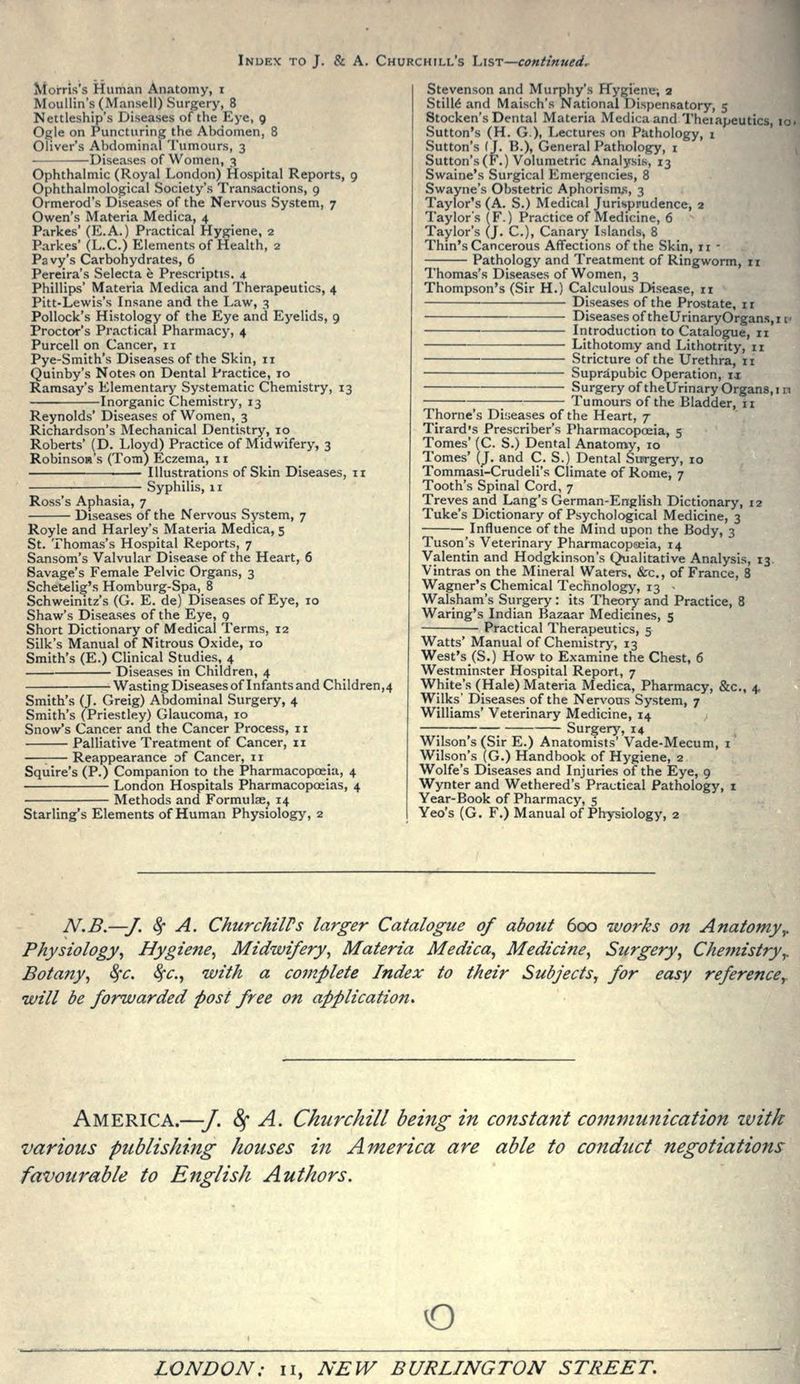 Morris's Human Anatomy, i Moullin's(Mansell) Surgery, 8 Nettleship's Diseases of the Eye, 9 Ogle on Puncturing the Abdomen, 8 Oliver's Abdominal Tumours, 3 —Diseases of Women, 3 Ophthalmic (Royal London) Hospital Reports, 9 Ophthalmological Society's Transactions, 9 Ormerod's Diseases of the Nervous System, 7 Owen's Materia Medica, 4 Parkes' (E.A.) Practical Hygiene, 2 Parkes' (L.C.) Elements of Health, 2 Pavy's Carbohydrates, 6 Pereira's Selecta e Prescriptis. 4 Phillips' Materia Medica and Therapeutics, 4 Pitt-Lewis's Insane and the Law, 3 Pollock's Histology of the Eye and Eyelids, 9 Proctor's Practical Pharmacy, 4 Purcell on Cancer, 11 Pye-Smith's Diseases of the Skin, 11 Quinby's Notes on Dental Practice, 10 Ramsay's Elementary Systematic Chemistry, 13 Inorganic Chemistry, 13 Reynolds' Diseases of Women, 3 Richardson's Mechanical Dentistry, 10 Roberts' (D. Lloyd) Practice of Midwifery, 3 Robinson's (Tom) Eczema, 11 Illustrations of Skin Diseases, 11 ■ Syphilis, 11 Ross's Aphasia, 7 Diseases of the Nervous System, 7 Royle and Harley's Materia Medica, 5 St. Thomas's Hospital Reports, 7 Sansom's Valvular Disease of the Heart, 6 Savage's Female Pelvic Organs, 3 Schetelig's Homburg-Spa, 8 Schweinitz's (G. E. de) Diseases of Eye, 10 Shaw's Diseases of the Eye, 9 Short Dictionary of Medical Terms, 12 Silk's Manual of Nitrous Oxide, 10 Smith's (E.) Clinical Studies, 4 Diseases in Children, 4 Wasting Diseases of Infants and Children,4 Smith's (J. Greig) Abdominal Surgery, 4 Smith's (Priestley) Glaucoma, 10 Snow's Cancer and the Cancer Process, 11 Palliative Treatment of Cancer, 11 : Reappearance of Cancer, 11 Squire's (P.) Companion to the Pharmacopoeia, 4 London Hospitals Pharmacopoeias, 4 Methods and Formulae, 14 Starling's Elements of Human Physiology, 2 Stevenson and Murphy's Hygiene; 2 StilM and Maisch's National Dispensatory, 5 Stocken's Dental Materia Medica and Theiapeutics, id Sutton's (H. G), Lectures on Pathology, 1 Sutton's (J. B.), General Pathology, i Sutton's (F.) Volumetric Analysis, 13 Swaine's Surgical Emergencies, 8 Swayne's Obstetric Aphorisnxs, 3 Taylor's (A. S.) Medical Jurisprudence, 2 Taylor's (F.) Practice of Medicine, 6 Taylor's (J. C), Canary Islands, 8 Thm's Cancerous Affections of the Skin, 11 - Pathology and Treatment of Ringworm, 11 Thomas's Diseases of Women, 3 Thompson's (Sir H.) Calculous Disease, ri Diseases of the Prostate, i r Diseases of theUrinaryOrgans.i v Introduction to Catalogue, 11 Lithotomy and Lithotrity, 11 Stricture of the Urethra, ii Suprapubic Operation, it Surgery of theUrinary Organs, i n Tumours of the Bladder, 11 Thome's Diseases of the Heart, 7 Tirard's Prescriber's Pharmacopoeia, 5 Tomes' (C. S.) Dental Anatomy, 10 Tomes' (J. and C. S.) Dental Surgery, 10 Tommasi-Crudeli's Climate of Rome, 7 Tooth's Spinal Cord, 7 Treves and Lang's German-English Dictionary, 12 Tuke's Dictionary of Psychological Medicine, 3 Influence of the Mind upon the Body, 3 Tuson's Veterinary Pharmacopoeia, 14 Valentin and Hodgkinson's Qualitative Analysis, 13, Vintras on the Mineral Waters. &c., of France, 8 Wagner's Chemical Technology, 13 - Walsham's Surgery : its Theory and Practice, 8 Waring's Indian Bazaar Medicines, 5 Practical Therapeutics, 5 Watts' Manual of Chemistry, 13 West's (S.) How to Examine the Chest, 6 Westminster Hospital Report, 7 White's (Hale) Materia Medica, Pharmacy, &c., 4. Wilks' Diseases of the Nervous System, 7 Williams' Veterinary Medicine, 14 Surgery', 14 Wilson's (Sir E.) Anatomists' Vade-Mecum, i Wilson's (G.) Handbook of Hygiene, 2 Wolfe's Diseases and Injuries of the Eye, 9 Wynter and Wethered's Practical Pathology, i Year-Book of Pharmacy, 5 Yeo's (G. F.) Manual of Physiology, 2 N.B.^/. 8f A. ChurchilVs larger Catalogue of about 600 works o?t Anatomyy Physiology^ Hygiene^ Midwifery^ Materia Medica^ Medicine^ Surgery^ Cheinistryy Botany^ ^c. ^c, with a complete Index to their Subjects, for easy reference^ will be forwarded post free on application. America.—J. ^ A. Churchill being in constant communication zvitk various publishing houses in Ainerica are able to conduct negotiations favourable to English Authors. o