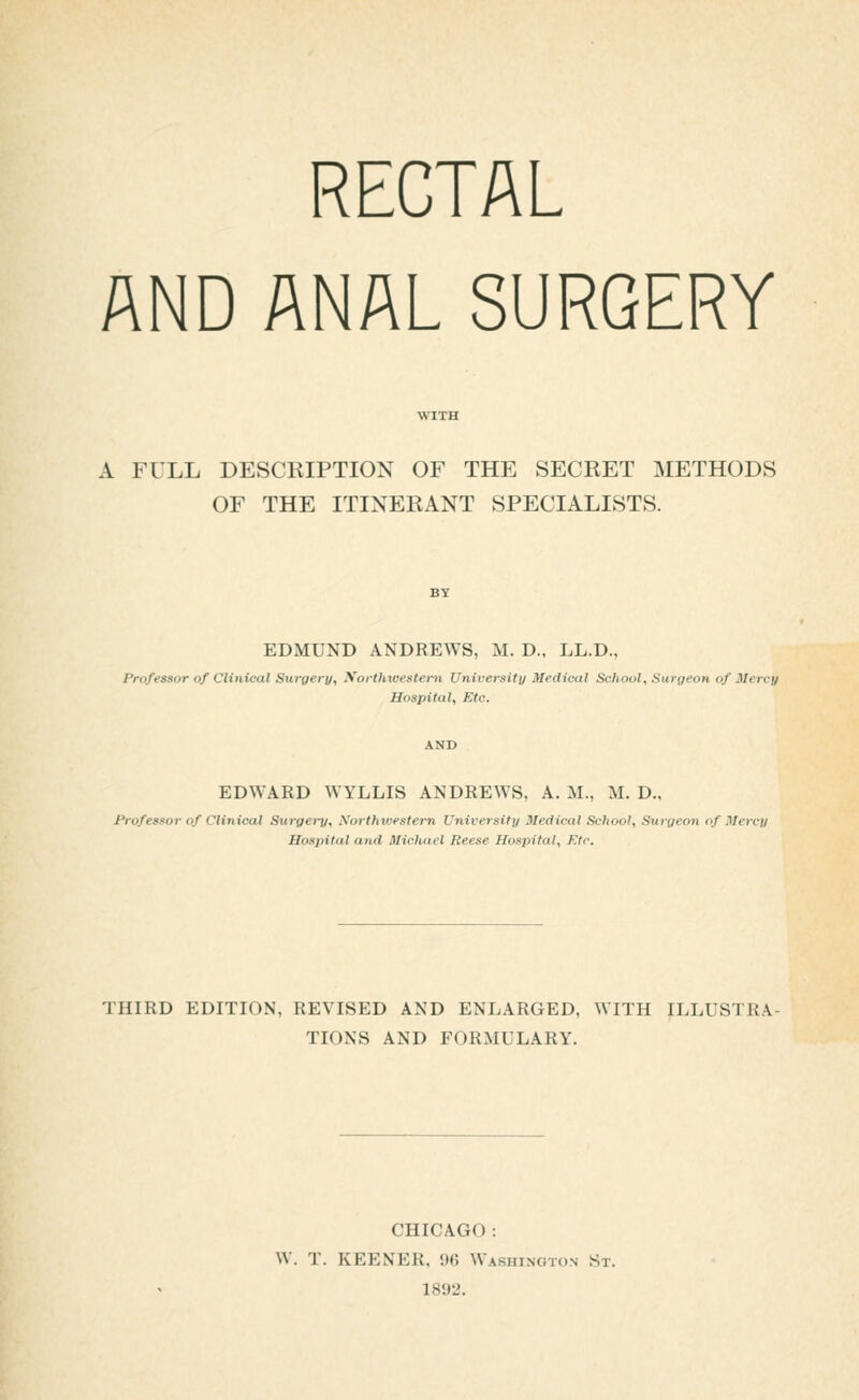 RECTAL AND ANAL SURGERY A FULL DESCRIPTION OF THE SECRET METHODS OF THE ITINERANT SPECIALISTS. EDMUND ANDREWS, M. D., LL.D., Professor of Clinical Surgery, y^orthwesteni Univeisity Medical School, Surgeon of Mercy Hospital, Etc. EDWARD WYLLIS ANDREWS, A. M., M, D„ Professor of Clinical Surgery, Northwestern University Medical School, Surgeon of Mercy Hospital and Micluiel Reese Hospital, Ktt: THIRD EDITION, REVISED AND ENLARGED, WITH ILLUSTRA- TIONS AND FORMULARY. CHICAGO: W. T. KEENER. 96 Washington St. 1892.