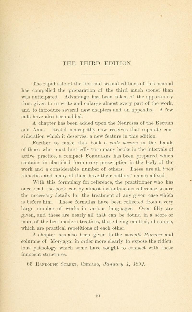 THE THIRD EDITION. The rapid sale of the first and second editions of this manual has compelled the preparation of the third much sooner than was anticipated. Advantage has been taken of the opportunity thus given to re-write and enlarge almost every part of the work, and to introduce several new chapters and an appendix. A few cuts have also been added. A chapter has been added upon the Neuroses of the Rectum and Anus. Rectal neuropathy now receives that separate con- sideration which it deserves, a new feature in this edition. Further to make this book a vade mecum in the hands of those who must hurriedly turn many books in the intervals of active practice, a compact Formularv has been prepared, which contains in classified form every prescription in the body of the work and a considerable number of others. These are all Med remedies and many of them have their authors' names affixed. With this formulary for reference, the practitioner who has once read the book can by almost instantaneous reference secure the necessary details for the treatment of any given case which is before him. These formulas have been collected from a very large number of works in various languages. Over fifty are given, and these are nearly all that can be found in a score or more of the best modem treatises, those being omitted, of course, which are practical repetitions of each other. A chapter has also been given to the sacculi Horneri and columns of Morgagni in order more clearly to expose the ridicu- lous pathology which some have sought to connect with these innocent structures.