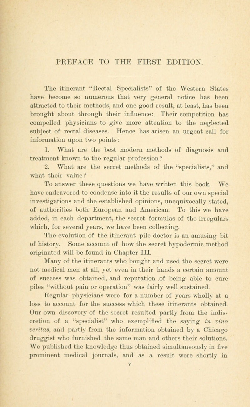 PREFACE TO THE FIRST EDITION. The itinerant Rectal Specialists of the Western States have become so numerous that very general notice has been attracted to their methods, and one good result, at least, has been brought about through their influence: Their competition has compelled physicians to give more attention to the neglected subject of rectal diseases. Hence has arisen an urgent call for information upon two points: 1. What are the best modern methods of diagnosis and treatment known to the regular profession ? 2. What are the secret methods of the specialists, and what their value? To answer these questions we have written this book. We have endeavored to condense into it the results of our own special investigations and the established opinions, unequivocally stated, of authorities both European and American. To this we have added, in each department, the secret formulas of the irregulars which, for several years, we have been collecting. The evolution of the itinerant pile doctor is an amusing bit of history. Some account of how the secret hypodermic method originated will be found in Chapter III. Many of the itinerants who bought and used the secret were not medical men at all. yet even in their hands a certain amount of success was obtained, and reputation .of being able to cure piles without pain or operation was fairly well sustained. Regular physicians were for a number of years wholly at a loss to account for the success which these itinerants obtained. Our own discovery of the secret resulted partly from the india- cretion of a specialist who exemplified the saying in vino Veritas, and partly from the information obtained by a Chicago druggist who furnished the same man and others their solutions. We published the knowledge thus obtained simultaneously in five prominent medical journals, and as a result were shortly in