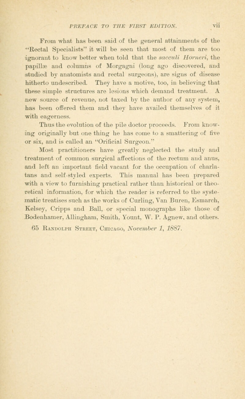 From what has been said of the general attainments of the Rectal Specialists it will be seen that most of them are too ignorant to know better when told that the sacculi Horneri, the papillte and columns of Morgagni (long ago discovered, and studied by anatomists and rectal surgeons), are signs of disease hitherto undescribed. They have a motive, too, in believing that these simple structures are lesions which demand treatment. A new source of revenue, not taxed by the author of any system, has been offered them and. they have availed themselves of it with eagerness. Thus the evolution of the pile doctor proceeds. From know- ing originally but one thing he has come to a smattering of five or six, and is called an Orificial Surgeon. Most practitioners have greatly neglected the study and treatment of common surgical affections of the rectum and anus, and left an important field vacant for the occupation of charla- tans and self-styled experts. This manual has been prepared with a view to furnishing practical rather than historical or theo- retical information, for which the reader is referred to the syste- matic treatises such as the works of Curling, Van Buren, Esmarch, Kelsey, Cripps and Ball, or special monographs like those of JBodenhamer, Allingham, Smith, Yount, W. P. Agnew, and others.