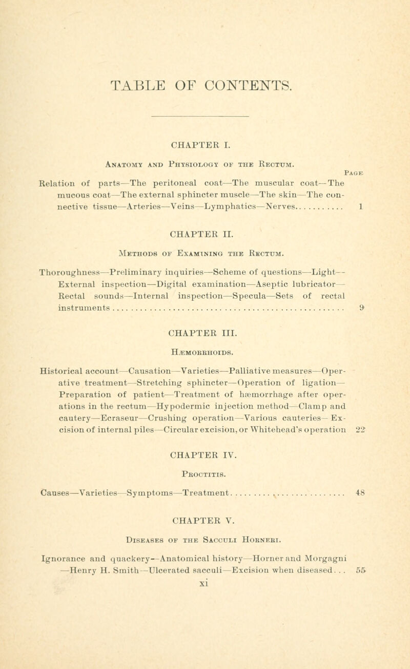 TABLE OF CONTENTS. CHAPTER I. Anatomy and FHYBioiiOGY of the Rectum. Page Relation of parts—The peritoneal coat—The muscular coat—The mucous coat—The external sphincter muscle—The skin—The con- nective tissue—Arteries—Veins—Lymphatics—Nerves 1 CHAPTER II. Methods of Examining the Rectum. Thoroughness—Preliminary inquiries—Scheme of questions—Light— External inspection—Digital examination—Aseptic lubricator— Rectal sounds—Internal inspection—Specula—Sets of rectal instruments & CHAPTER III. HiEMOBEHOIDS. Historical account—Causation—Varieties—Palliative measures—Oper- ative treatment—Stretching sphincter—Operation of ligation— Preparation of patient—Treatment of hsemorrhage after oper- ations in the rectum—Hypodermic injection method—Clamp and cautery—Ecraseur—Crushing operation—Various cauteries— Ex- cision of internal piles—Circular excision, or Whitehead's operation 22 CHAPTER IV. Pboctitis. Causes—Varieties—Symptoms—Treatment 48 CHAPTER V. Diseases of the Sacculi Hoknebi. Ignorance and (juackery—Anatomical history—Horner and Morgagni —Henry H. Smith -Ulcerated sacculi — Excision when diseased. . . 55