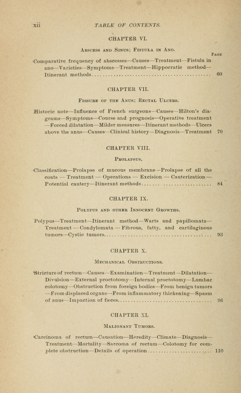 CHAPTER VI. Abscess and Sinus; Fistula in Ano. Page Comparative frequency of abscesses—Causes—Treatment—Fistula in ano—Varieties—Symptoms—Treatment—Hippocratic method— Itinerant methods 60 CHAPTER VII. FissuBE OF THE Anus; Rectal TJlcebs. historic note—Influence of French surgeons—Causes—Hilton's dia- grams—Symptoms—Course and prognosis—Operative treatment —Forced dilatation—Milder measures—Itinerant methods—Ulcers above the anus—Causes—Clinical history—Diagno.sis—Treatment 70 CHAPTER VIII. Pbolapsus. <!!lassification—Prolapse of mucous membrane—Prolapse of all the coats — Treatment — Operations — Excision — Cauterization — Potential cautery—Itinerant methods 84 CHAPTER IX. Polypus and otheb Innocent Gbowths. Polypus—Treatment—Itinerant method—Warts and papillomata— Treatment — Condylomata — Fibrous, fatty, and cartilaginous tumors—Cystic tumors •. . .. 93 CHAPTER X. Mechanical Obsteuctions. Stricture of rectum—Causes—Examination—Treatment—Dilatation— Divulsion—External proctotomy—Internal proctotomy—Lumbar colotomy—Obstruction from foreign bodies—From benign tumors —From displaced organs—From inflammatory thickening—Spasm of auus^—Impaction of fwces 96 CHAPTER XL Malignant Tumoks. Carcinoma of rectum—Causation—Heredity—Climate—Diagnosis— Treatment—Mortality—Sarcoma of rectum—Colotomy for com- plete obstruction—Details of operation 110