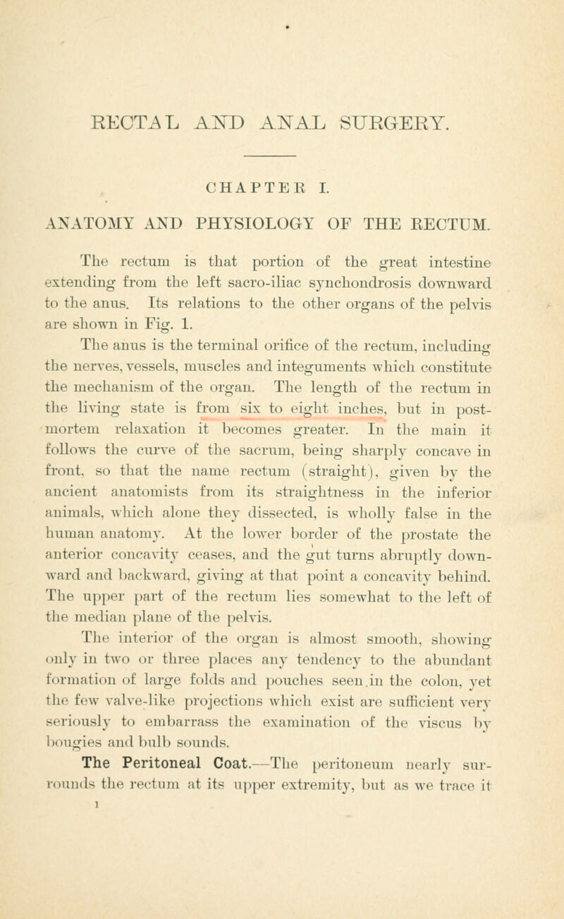 RECTi^L AKD ANAL SUEGERY. CHAPTER I. ANATOMY AND PHYSIOLOGY OF THE RECTUM. The rectum is that portion of the great intestine extending from the left sacro-iliac synchondrosis downward to the anus. Its relations to the other organs of the pelvis are shown in Fig. 1. The anus is the terminal orifice of the rectum, including the nerves, vessels, muscles and integuments which constitute the mechanism of the organ. The length of the rectum in the living state is from six to eight inches, but in post- mortem relaxation it becomes greater. In the main it follows the curve of the sacrum, being sharply concave in front, so that the name rectum (straight), given by the ancient anatomists from its straightness in the inferior animals, which alone they dissected, is wholly false in the human anatomy. At the lower border of the prostate the anterior concavity ceases, and the gut turns abruptly down- ward and backward, giving at that point a concavity behind. The upper part of the rectum lies somewhat to the left of the median plane of the pelvis. The interior of the organ is almost smooth, showino- CD ^ only in two or three places any tendency to the abundant formation of large folds and pouches seen.in the colon, yet the few valve-like projections which exist are sufficient ver)- seriously to embarrass the examination of the viscus by bougies and bulb sounds. The Peritoneal Coat.—The peritoneum nearly sur- rounds the rectum at its uj)per extremity, but as we trace it