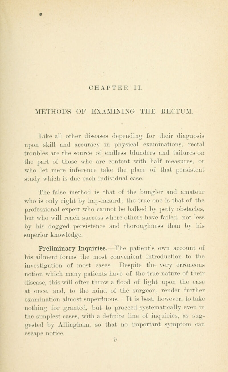 CHAPTER II. METHODS OF EXAMINING THE RECTUM. Like all other diseases depending for their diagnosis upon skill and accuracy in physical examinations, rectal troubles are the source of endless blunders and failures on the part of those who are content with half measures, or who let mere inference take the place of that persistent study which is due each indiyidual case. The false method is that of the bungler and amateur who is only right by hap-hazard; the true one is that of the professional expert who cannot be balked by petty obstacles, but who will reach success where others have failed, not less by his dogged persistence and thoroughness than by his superior knowledge. Preliminary Inquiries.—The patient's own account of his ailment forms the most convenient introduction to the investigation of most cases. Despite the very erroneous notion which many patients have of the true nature of their disease, this will often throw a flood of light upon the case at once, and, to the mind of the surgeon, render further examination almost superfluous. It is best, however, to take nothing for granted. l)ut to proceed systematically even in the simplest cases. Avith a definite line of inquiries, as sug- gested by Allingham, so that no important symptom can escape notice.