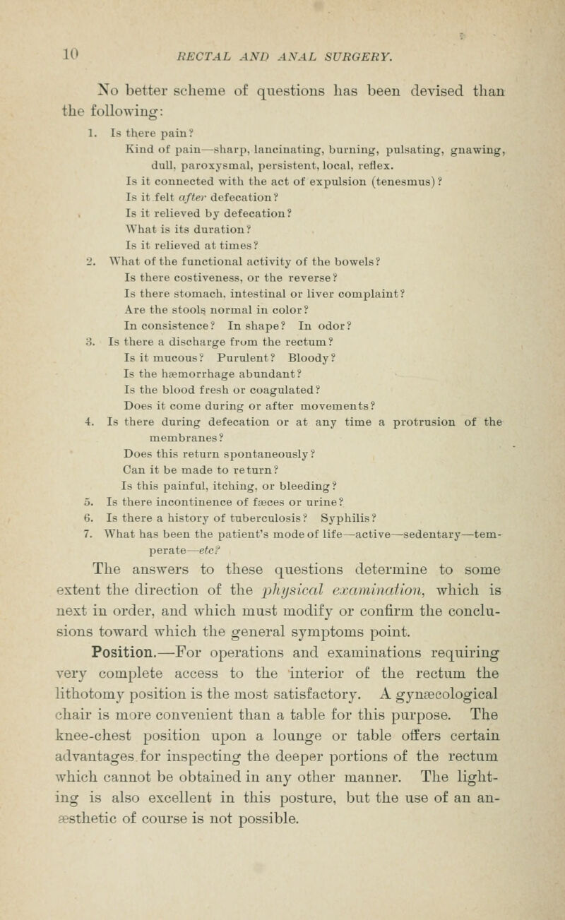 No better scheme of questions lias been devised than the following: 1. Is there pain? Kind of pain—sharp, lancinating, burning, pulsating, gnawing, dull, paroxysmal, persistent, local, reflex. Is it connected with the act of expulsion (tenesmus)? Is it felt after defecation ? Is it relieved by defecation? What is its duration ? Is it relieved at times ? 2. What of the functional activity of the bowels? Is there costiveness, or the reverse ? Is there stomach, intestinal or liver complaint? Are the stools normal in color? In consistence? In shape? In odor? 3. Is there a discharge from the rectum? Is it mucous ? Purulent ? Bloody ? Is the heemorrhage abundant? Is the blood fresh or coagulated? Does it come during or after movements? 4. Is there during defecation or at any time a protrusion of the membranes? Does this return spontaneously? Can it be made to return? Is this painful, itching, or bleeding? 5. Is there incontinence of faeces or urine? 6. Is there a history of tuberculosis ? Syphilis ? 7. What has been the patient's mode of life—active—sedentary—tem- perate—etc? The answers to these questions determine to some extent the direction of the physical examination, which is next in order, and which must modify or confirm the conclu- sions toward which the general symptoms point. Position.—For operations and examinations requiring very complete access to the interior of the rectum the lithotomy position is the most satisfactory. A gynaecological chair is more convenient than a table for this purpose. The knee-chest position upon a lounge or table offers certain advantages for inspecting the deeper portions of the rectum which cannot be obtained in any other manner. The light- ing is also excellent in this posture, but the use of an an- aesthetic of course is not possible.
