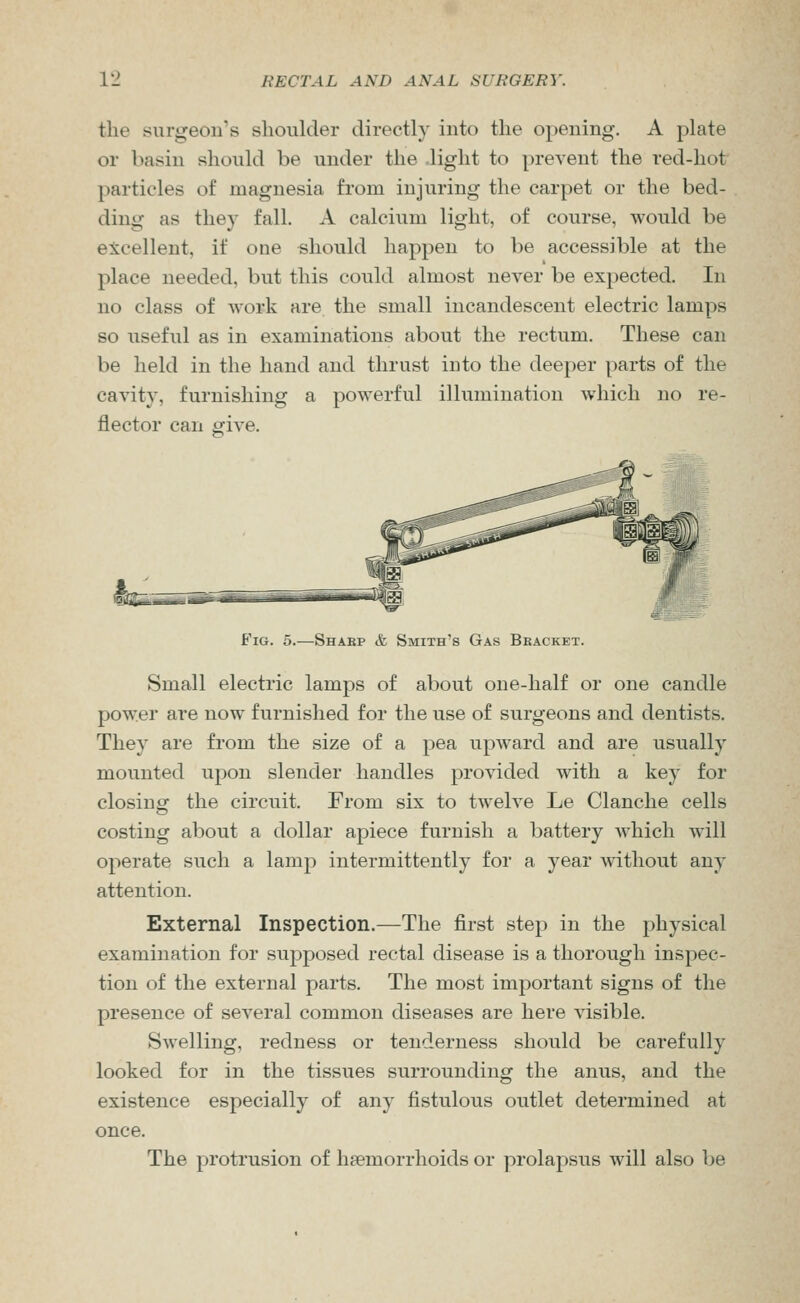 the surgeon's slioulder directly into the opening. A plate or basin should be under the light to prevent the red-hot particles of magnesia from injuring the carpet or the bed- ding as they fall. A calcium light, of course, would be excellent, if one should happen to be accessible at the place needed, but this could almost never be expected. In no class of -work are the small incandescent electric lamps so useful as in examinations about the rectum. These can be held in the hand and thrust into the deeper parts of the cavity, furnishing a powerful illumination which no re- flector can give. Fig. 5.—Shabp & Smith's Gas Bracket. Small electric lamps of about one-half or one candle power are now furnished for the use of surgeons and dentists. They are from the size of a pea upward and are usually mounted upon slender handles provided with a key for closing the circuit. From six to twelve Le Clanche cells costing about a dollar apiece furnish a battery which will operate such a lamp intermittently for a year without any attention. External Inspection.—The first step in the physical examination for supposed rectal disease is a thorough inspec- tion of the external parts. The most important signs of the presence of several common diseases are here visible. Swelling, redness or tenderness should be carefully looked for in the tissues surrounding the anus, and the existence especially of any fistulous outlet determined at once. The protrusion of haemorrhoids or prolapsus will also be