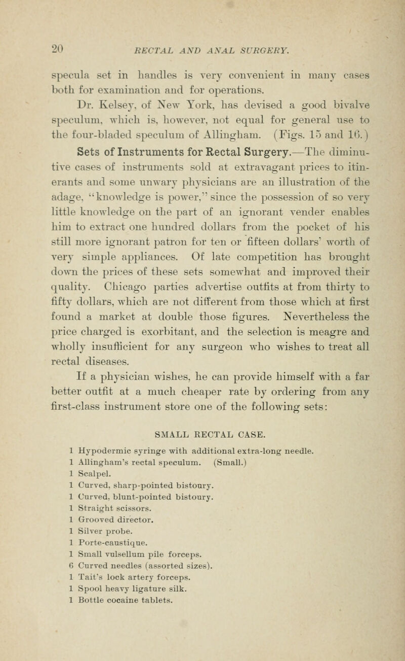 specula set in handles is very convenient in many cases both for examination and for operations. Dr. Kelsey. of New York, has devised a good bivalve speeulnm. which is, however, not equal for general use to the four-bladed speculum of Allingham. (Figs, lo and 10.) Sets of Instruments for Rectal Surgery.—The diminu- tive cases of instruments sold at extravagant prices to itin- erants and some unwary physicians are an illustration of the adage, knowledge is power, since the possession of so very little knowledge on the part of an ignorant vender enables him to extract one hundred dollars from the pocket of his still more ignorant patron for ten or fifteen dollars' worth of very simple appliances. Of late competition has brought down the prices of these sets somewhat and improved their quality. Chicago parties advertise outfits at from thirty to fifty dollars, which are not different from those which at first found a market at double those figures. Nevertheless the price charged is exorbitant, and the selection is meagre and wholly insufficient for any surgeon who wishes to treat all rectal diseases. If a physician wishes, he can provide himself with a far better outfit at a much cheaper rate by ordering from any first-class instrument store one of the following sets: SMALL RECTAL CASE. 1 Hypodermic syringe with additional extra-long needle. 1 AUingham's rectal speculum. (Small.) 1 Scalpel. 1 Curved, sharp-pointed bistoury. 1 Curved, blunt-pointed bistoury. 1 Straight scissors. 1 Grooved director. 1 Silver probe. 1 Porte-caustique. 1 Small vulsellum pile forceps. 6 Curved needles (assorted sizes). 1 Tait's lock artery forceps. 1 Spool heavy ligature silk. 1 Bottle cocaine tablets.