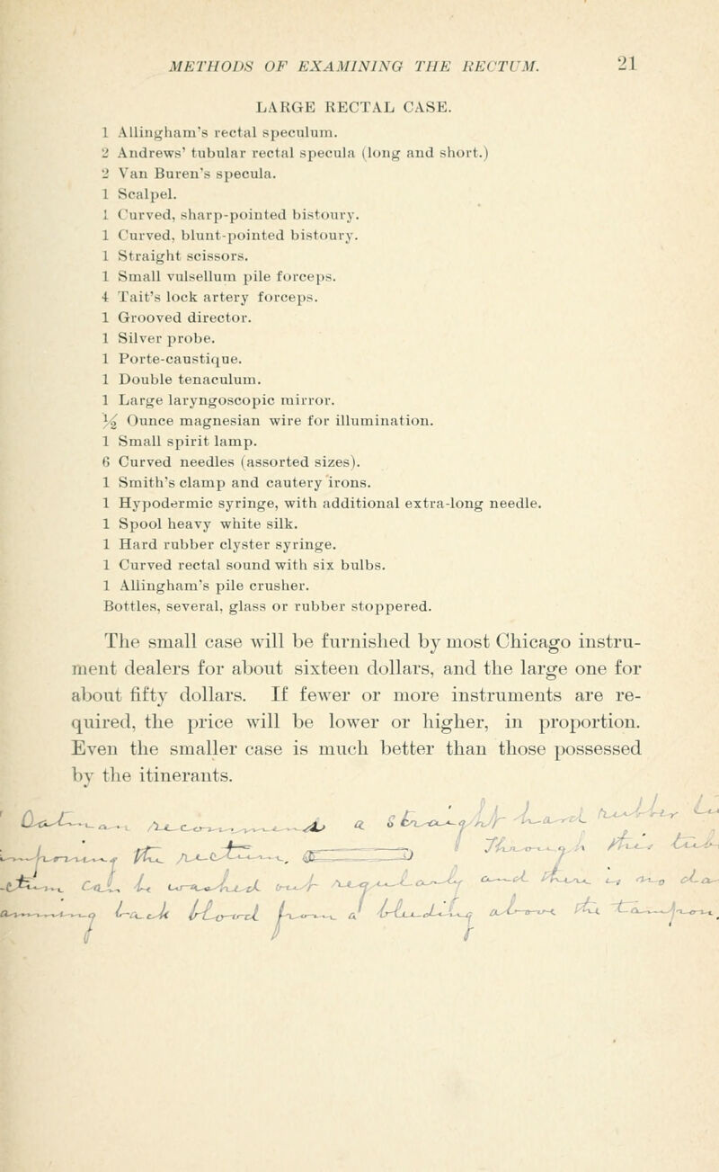 LARGE RECTAL CASE. 1 Allingham's rectal speculum. 2 Andrews' tubular rectal specula (long and short.) 2 Van Buren's specula. 1 Scalpel. 1 Curved, sharp-pointed bistoury. 1 Curved, blunt-pointed bistoury. 1 Straight scissors. 1 Small vulsellum pile forceps. 4: Tait's lock artery forceps. 1 Grooved director. 1 Silver probe. 1 Porte-caustique. 1 Double tenaculum. 1 Large laryngoscopic mirror. }/2 Ounce magnesian wire for illumination. 1 Small spirit lamp. 6 Curved needles (assorted sizes). 1 Smith's clamp and cautery irons. 1 Hypodermic syringe, with additional extra-long needle. 1 Spool heavy white silk. 1 Hard rubber clyster syringe. 1 Curved rectal sound with six bulbs. 1 Allingham's pile crusher. Bottles, several, glass or rubber stoppered. The small case will be furnished by most Chicago instru- ment dealers for about sixteen dollars, and the large one for about fifty dollars. If fewer or more instruments are re- quired, the price will be lower or higher, in proportion. Even the smaller case is much better than those possessed by the itinerants.