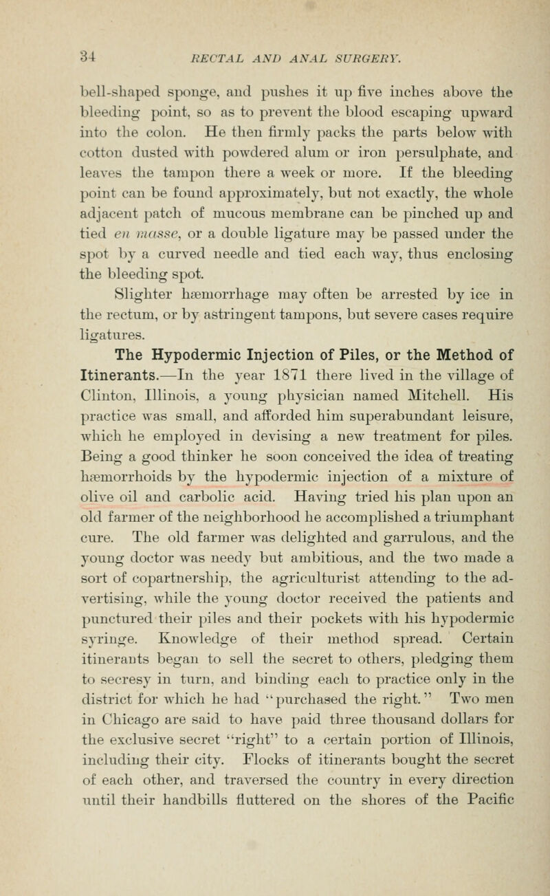 bell-shaped sponge, aud pushes it up five inches above the bleeding point, so as to prevent the blood escaping upward into the colon. He then firmly packs the parts below with cotton dusted with powdered alum or iron persulphate, and leaves the tampon there a week or more. If the bleeding point can be found approximately, but not exactly, the whole adjacent patch of mucous membrane can be pinched up and tied en masse, or a double ligature may be passed under the spot by a curved needle and tied each way, thus enclosing the bleeding spot. Slighter haemorrhage may often be arrested by ice in the rectum, or by astringent tampons, but severe cases require ligatures. The Hypodermic Injection of Piles, or the Method of Itinerants.—In the year 1871 there lived in the village of Clinton, Illinois, a young physician named Mitchell. His practice was small, and afforded him superabundant leisure, which he employed in devising a new treatment for piles. Being a good thinker he soon conceived the idea of treating haemorrhoids by the hypodermic injection of a mixture of olive oil and carbolic acid. Ha\'ing tried his plan upon an old farmer of the neighborhood he accomplished a triumphant cure. The old farmer was delighted and garrulous, and the young doctor was needy but ambitious, and the two made a sort of copartnership, the agriculturist attending to the ad- vertising, while the young doctor received the patients and punctured their piles and their pockets with his hypodermic syringe. Knowledge of their method spread. Certain itinerants began to sell the secret to others, pledging them to secresy in turn, and binding each to practice only in the district for which he had purchased the right. Two men in Chicago are said to have paid three thousand dollars for the exclusive secret right to a certain portion of Illinois, including their city. Flocks of itinerants bought the secret of each other, and traversed the country in every direction until their handbills fluttered on the shores of the Pacific