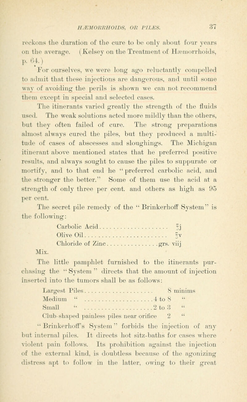 reckons the duration of the cure to be only about four years on the average. (Kelsey on the Treatment of HitMDorrhoitls, p. (-.4.) For ourselves, we were long ago reluctantly compelled to admit that these injections are dangerous, and until some way of avoiding the perils is shown we can not recommend them except in special and selected cases. The itinerants varied greatly the strength of the fluids used. The weak solutions acted more mildly than the others, but they often failed of cure. The strong preparations almost always cured the piles, but they produced a multi- tude of cases of abscesses and sloughings. The Michigan itinerant above mentioned states that he preferred positive results, and always sought to cause the piles to suppurate or mortify, and to that end he  preferred carbolic acid, and the stronger the better. Some of them use the acid at a strength of only three per cent, and others as high as 95 per cent. The secret pile remedy of the  BrinkerhofP System is the following: Carbolic Acid 3j Olive Oil 3V Chloride of Zinc grs. viij Mix. The little pamphlet furnished to the itinerants j)ur- chasing the  System  directs that the amount of injection inserted into the tumors shall be as follows: Largest Piles 8 minims Medium  4 to 8 Small '• 2 to 8  Club-shaped painless piles near orifice 2   Brinkerhotf's System forbids the injection of aiiy but internal piles. It directs hot sitz-baths for cases where violent pain follows. Its prohibition against the injection of the external kind, is doubtless because of the aijonizinij distress apt to follow in the latter, owing to their great
