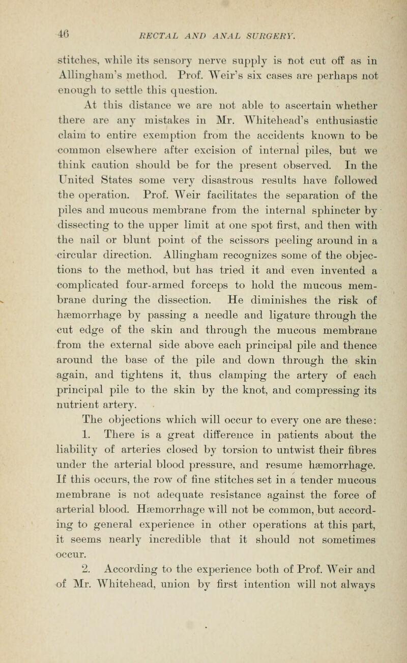 stitches, Avhile its sensoj'y nerve supply is not cut off as in Allingham's method. Prof. Weir's six cases are perhaps not enough to settle this question. At this distance we are not able to ascertain whether there are any mistakes in Mr. Whitehead's enthusiastic claim to entire exemption from the accidents known to be common elsewhere after excision of internal piles, but we think caution should be for the present observed. In the United States some very disastrous results have followed the operation. Prof. Weir facilitates the separation of the piles and mucous membrane from the internal sphincter by dissecting to the upper limit at one spot first, and then with the nail or blunt point of the scissors peeling around in a circular direction. Allingham recognizes some of the objec- tions to the method, but has tried it and even invented a complicated four-armed forceps to hold the mucous mem- brane during the dissection. He diminishes the risk of haemorrhage by passing a needle and ligature through the cut edge of the skin and through the mucous membrane from the external side above each principal pile and thence around the base of the pile and down through the skin again, and tightens it, thus clamping the artery of each princijial pile to the skin by the knot, and compressing its nutrient artery. The objections which will occur to every one are these: 1. There is a great difference in patients about the liability of arteries closed by torsion to untwist their fibres under the arterial blood pressure, and resume haemorrhage. If this occurs, the row of fine stitches set in a tender mucous membrane is not adequate resistance against the force of arterial blood. Haemorrhage will not be common, but accord- ing to general experience in other operations at this part, it seems nearly incredible that it should not sometimes occur. 2. According to the experience both of Prof. Weir and of Mr. Whitehead, union by first intention will not always