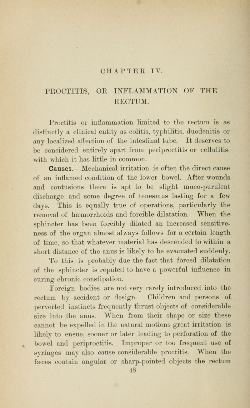 CHAPTEE IV. PROCTITIS, OR INFLAMMATION OF THE RECTUM. Proctitis or inflammation limited to the rectnm is as distinctly a clinical entity as colitis, typhilitis, duodenitis or any localized affection of the intestinal tube. It deserves to be considered entirely apart from periproctitis or cellulitis, with which it has little in common. Causes.—Mechanical irritation is often the direct cause of an inflamed condition of the lower bowel. After wounds and contusions there is apt to be slight muco-purulent discharge and some degree of tenesmus lasting for a few days. This is equally true of operations, particularly the removal of haemorrhoids and forcible dilatation. When the sphincter has been forcibly dilated an increased sensitive- ness of the organ almost always follows for a certain length of time, so that whatever material has descended to within a short distance of the anus is likely to be evacuated suddenly. To this is probably due the fact that forced dilatation of the sphincter is reputed to have a powerful influence in curing chronic constipation. Foreign bodies are not very rarely introduced into the rectum by accident or design. Children and persons of perverted instincts frequently thrust objects of considerable size into the anus. When from their shape or size these cannot be expelled in the natural motions great irritation is likely to ensue, sooner or later leading to perforation of the bowel and periproctitis. Improper or too frequent use of syringes may also cause considerable proctitis. When the faeces contain angular or sharp-pointed objects the rectum