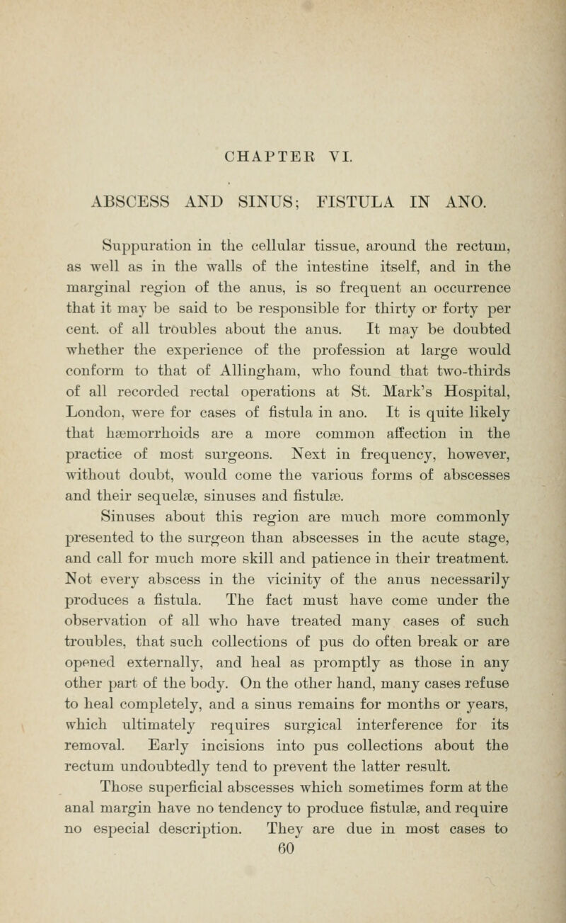 ABSCESS AND SINUS; FISTULA IN ANO. Suppuration iu the cellular tissue, around the rectum, as well as in the walls of the intestine itself, and in the marginal region of the anus, is so frequent an occurrence that it may be said to be responsible for thirty or forty per cent, of all troubles about the anus. It may be doubted whether the experience of the profession at large would conform to that of Allingham, who found that two-thirds of all recorded rectal operations at St. Mark's Hospital, London, were for cases of fistula in ano. It is quite likely that ha3morrhoids are a more common affection in the practice of most surgeons. Next in frequency, however, without doubt, would come the various forms of abscesses and their sequelae, sinuses and fistulse. Sinuses about this region are much more commonly presented to the surgeon than abscesses in the acute stage, and call for much more skill and patience in their treatment. Not every abscess in the vicinity of the anus necessarily produces a fistula. The fact must have come under the observation of all who have treated many cases of such troubles, that such collections of pus do often break or are opened externally, and heal as promptly as those in any other part of the body. On the other hand, many cases refuse to heal completely, and a sinus remains for months or years, which ultimately requires surgical interference for its removal. Early incisions into pus collections about the rectum undoubtedly tend to prevent the latter result. Those superficial abscesses which sometimes form at the anal margin have no tendency to produce fistulse, and require no especial description. They are due in most cases to