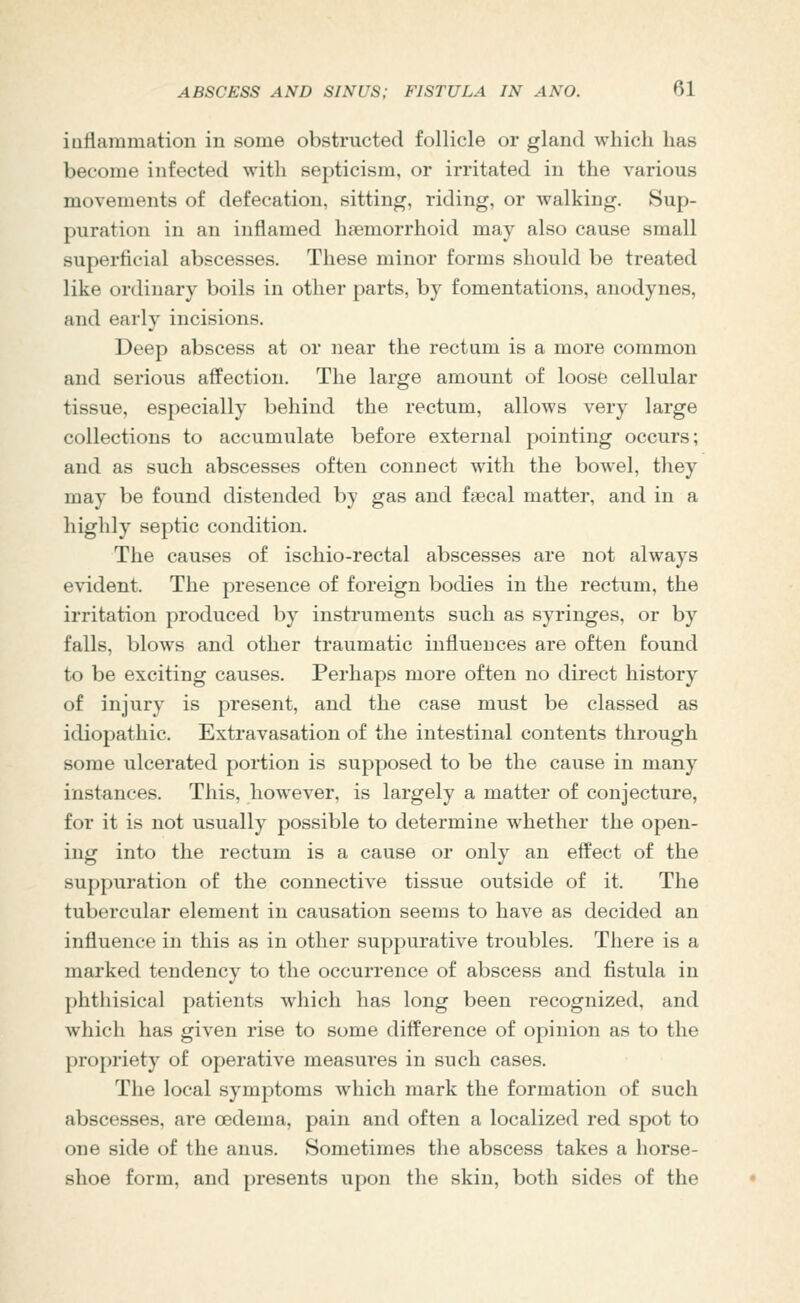 iuflammation in some obstructed follicle or gland which has become infected with septicism, or irritated in the various movements of defecation, sitting, riding, or walking. Sup- puration in an inflamed haemorrhoid may also cause small superficial abscesses. These minor forms should be treated like ordinary boils in other parts, by fomentations, anodynes, and early incisions. Deep abscess at or near the rectum is a more common and serious afPection. The large amount of loose cellular tissue, especially behind the rectum, allows very large collections to accumulate before external pointing occurs; and as such abscesses often connect with the bowel, they may be found distended by gas and fgecal matter, and in a highly septic condition. The causes of ischio-rectal abscesses are not always evident. The presence of foreign bodies in the rectum, the irritation produced by instruments such as syringes, or by falls, blows and other traumatic influences are often found to be exciting causes. Perhaps more often no direct history of injury is present, and the case must be classed as idiopathic. Extravasation of the intestinal contents through some ulcerated portion is supposed to be the cause in many instances. This, however, is largely a matter of conjecture, for it is not usually possible to determine whether the open- ing into the rectum is a cause or only an effect of the suppuration of the connective tissue outside of it. The tubercular element in causation seems to have as decided an influence in this as in other suppurative troubles. There is a marked tendency to the occurrence of abscess and fistula in phthisical patients which has long been recognized, and which has given rise to some difference of opinion as to the propriety of operative measures in such cases. The local symptoms which mark the formation of such abscesses, are cedema, pain and often a localized red spot to one side of the anus. Sometimes the abscess takes a horse- shoe form, and presents upon the skin, both sides of the