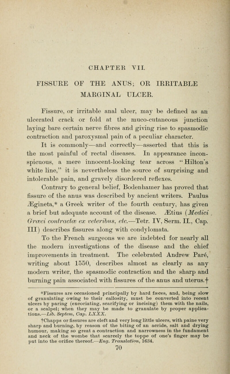 CHAPTER VII. FISSURE OF THE ANUS; OR IRRITABLE MARGINAL ULCER. Fissure, or irritable anal ulcer, may be defined as an ulcerated crack or fold at the muco-cutaneous junction laying bare certain nerve fibres and giving rise to spasmodic contraction and paroxysmal pain of a peculiar character. It is commonly—and correctly—asserted that this is the most painful of rectal diseases. In appearance incon- spicuous, a mere innocent-looking tear across  Hilton's white line,'^ it is nevertheless the source of surprising and intolerable pain, and gravely disordered reflexes. Contrary to general belief, Bodenhamer has proved that fissure of the anus was described by ancient writers. Paulus ^gineta,* a Greek writer of the fourth century, has given a brief but adequate account of the disease, ^tius (Medici GrcBci coiitractce ex veteribns, etc.—Tetr. IV, Serm. II., Cap. Ill) describes fissures along with condylomata. To the French surgeons we are indebted for nearly all the modern investigations of the disease and the chief improvements in treatment. The celebrated Andrew Par6, writing about 1550, describes almost as clearly as any modern writer, the spasmodic contraction and the sharp and burning pain associated with fissures of the anus and uterus.-j- *Fis8nres are occasioned principally by hard faeces, and, being slow of granulating owing to their callosity, must be converted into recent ulcers by paring (excoriating, scarifying or incising) them with the nails, or a scalpel; when they may be made to granulate by proper applica- tions.—Lib. Septem, Cap. LXXX. fChapps or fissures are cleft and very long little ulcers, with paine very sharp and burning, by reason of the biting of an acride, salt and drying humour, making so great a contraction and narrowness in the fundament and neck of the wombe that scarcely the toppe of one's finger may be put into the orifice thereof.—Eng. Translation, 1634.