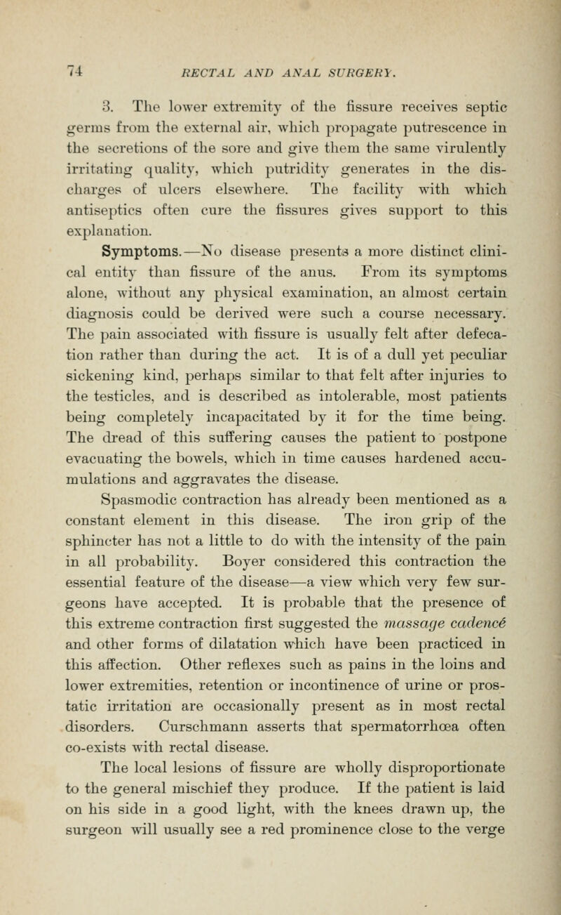 3. The lower extremity of the fissure receives septic germs from the external air, which propagate putrescence in the secretions of the sore and give them the same virulently irritating quality, which putridity generates in the dis- charges of ulcers elsewhere. The facility with which antiseptics often cure the fissures gives support to this explanation. Symptoms.—No disease presents a more distinct clini- cal entity than fissure of the anus. From its symptoms alone, Avithout any physical examination, an almost certain diagnosis could be derived were such a course necessary. The pain associated with fissure is usually felt after defeca- tion rather than during the act. It is of a dull yet peculiar sickening kind, perhaps similar to that felt after injuries to the testicles, and is described as intolerable, most patients being completely incapacitated by it for the time being. The dread of this suffering causes the patient to postpone evacuating the bowels, which in time causes hardened accu- mulations and aggravates the disease. Spasmodic contraction has already been mentioned as a constant element in this disease. The iron grip of the sphincter has not a little to do with the intensity of the pain in all probability. Boyer considered this contraction the essential feature of the disease—a view which very few sur- geons have accepted. It is probable that the presence of this extreme contraction first suggested the massage cadencS and other forms of dilatation which have been practiced in this affection. Other reflexes such as pains in the loins and lower extremities, retention or incontinence of urine or pros- tatic irritation are occasionally present as in most rectal disorders. Curschmann asserts that spermatorrhoea often co-exists with rectal disease. The local lesions of fissure are wholly disproportionate to the general mischief they produce. If the patient is laid on his side in a good light, with the knees drawn up, the surgeon will usually see a red prominence close to the verge