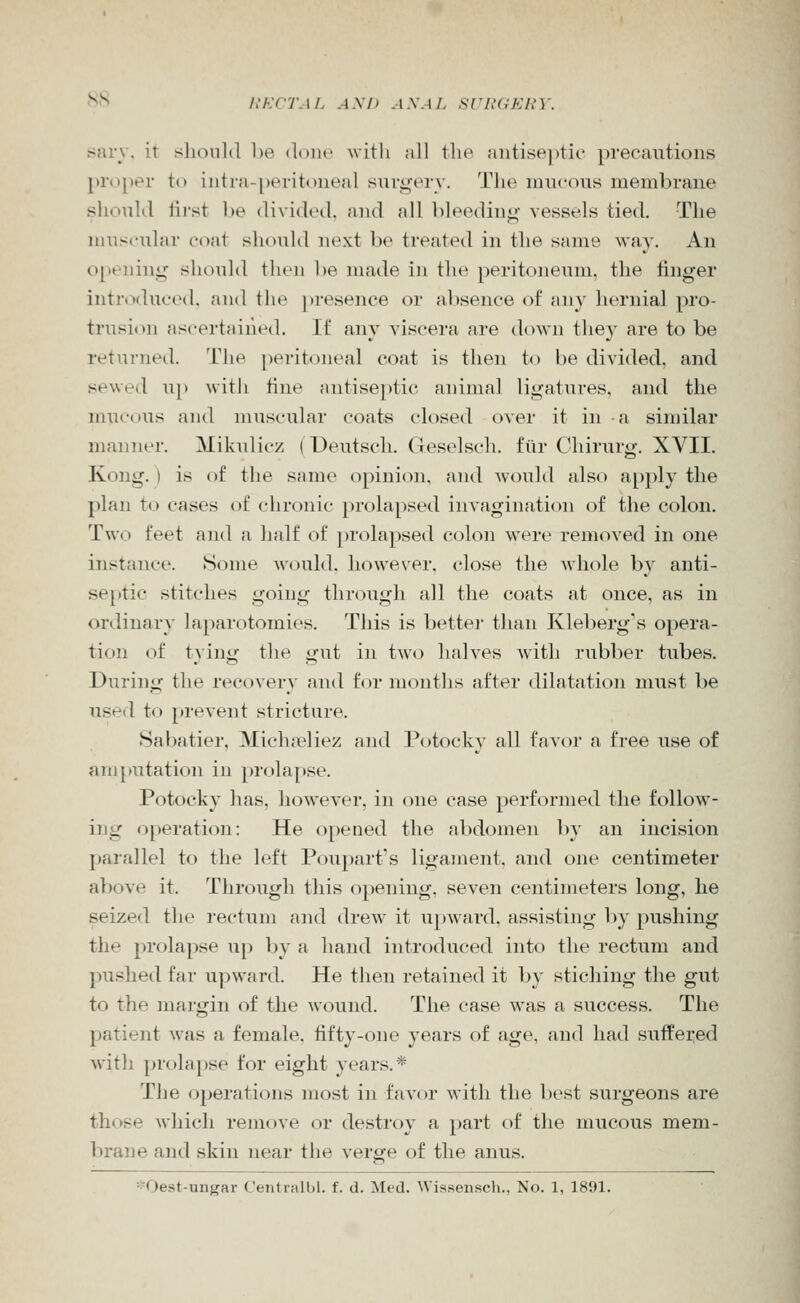 f^t^ liKCTAL AM) ANAL SVlUiKRY. fsary. it should be doiu' with all the antiseptic precautions proper to intia-j)eritoneal surij^'ery. Tlie mucous membrane slioulJ lii-st be divided, and all bleeding- vessels tied. The muscular coat should next be treated in the same way. An opening slK)uld then be made in the peritoneum, the linger intrtxluced, and the presence or absence of any hernial pro- trusion ascertained. If any viscera are down they are to be returned. The peritoneal coat is then to be divided, and sewed up with tine antiseptit^ animal ligatures, and the mucous and muscular coats ck)sed over it in a similar manner. Mikulicz (Deutsch. Geselsch. fiir Chirurg. XVII. Kong.) is of the same opinion, and would also apply the plan to cases of chronic prolapsed invagination of the colon. Two feet and a half of prolapsed colon were removed in one instance. Some Avould. however, close the Mhole by anti- septic stitches going through all the coats at once, as in ordinary laparotomies. This is better than Kleberg's opera- tion of tying the gut in two halves with rubber tubes. During the recovery and for months after dilatation must be used to prevent stricture. Sabatier, Miclupliez and Potocky all favor a free use of amputation in prolapse. Potocky has, however, in one case performed the follow- ing operation: He opened the abdomen by an incision parallel to the left Poupart's ligament, and one centimeter above it. Through this opening, seven centimeters long, he seized the rectum and drew it upward, assisting l)y pushing the prolaj>se u[) l)y a hand introduced into the rectum and pushed far upward. He then retained it by stiching the gut to the margin of the wound. The case was a success. The patient was a female, tifty-one years of age, and had suffeied with prolapse for eight years.* The operations most in favor with the l)est surgeons are those which remove or destroy a part of the mucous mem- brane and skin near the verge of the anus. *Oest-ungar C'entriiUil. f. d. Med. Wissensch., No. 1, 1891.