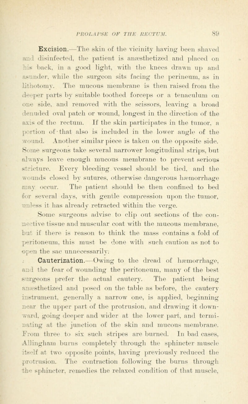 Excision.—The skin of the vicinity liaving been sliaved and disinfected, the patient is an<«sthetized and placed on his l)ack. in a good light, with the knees drawn up and Rsnnilej-. while the surgeon sits facing the })erineum, as in lilliotomy. The mucous membrane is then raised from the deeper [)arts by suitable toothed forceps or a tenaculum on one side, and removed with the scissors, leaving a broad <lenuded oval patch or Avound, longest in the direction of the axis of the rectum. If the skin participates in the tumor, a jwrtion of that also is included in the lower aiiglt^ of the wound. Another similar piece is taken on the o[)posite side. Some surgeons take several narrower longitudinal strips, but always leave enough mucous membrane to prevent serioug stricture. Every bleeding vessel should be tied, and the wounds closed by sutures, otherwise dangerous ha?morrhage may occur. The patient should be then confined to bed for several days, with gentle compression upon the tumor, unless it has already retracted within the verge. Some surgeons advise to clip out sections of the con- nective tissue and muscular coat with the mucous membrane, but if there is reason to think the mass contains a fold of peritoneum, this must be done with such caution as not to open the sac unnecessarily. Cauterization.—Owing to the dread of luemorrhage, an 1 the fear of wounding the peritoneum, many of the best surgeons prefer the actual cautery. The patient being anH?sthetized and posed on the table as before, the cautery instrument, generally a narrow one, is applied, beginning near the upper part of the protrusion, and drawing it down- ward, going deeper and wider at the lower part, and termi- nating at the junction of the skin and mucous membrane. From three t(i six such stripes are burned. In bad cases, Alliiigham burns completely through the sphincter muscle itself at two o})posite points, having previously reduced the protrusion. The contraction foUo^ving the burns through the sphincter, remedies the relaxed condition of that muscle.