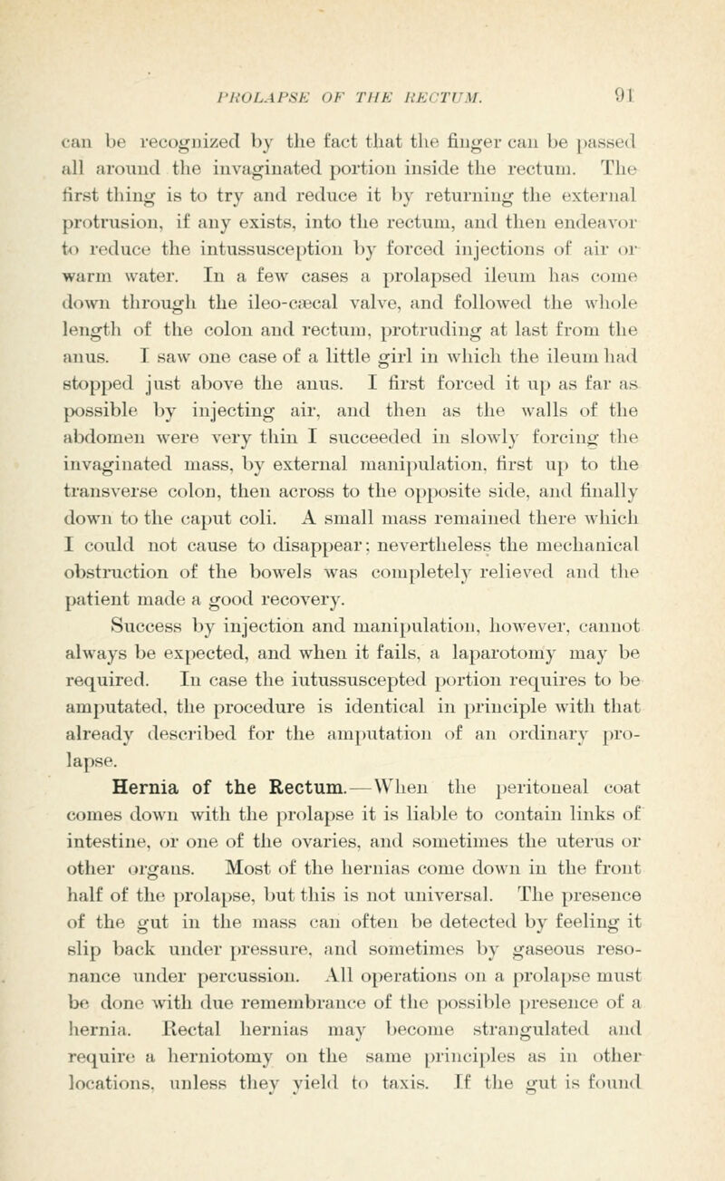 can be recognized by the fact that the finger can be passed all around the invaginated portion inside the rectum. The first thing is to try and reduce it by returning the external protrusion, if any exists, into the rectum, and then endeavor io reduce the intussusception by forced injections of air or warm water. In a few cases a prolapsed ileum has come down through the ileo-ciccal valve, and followed the whole length of the colon and rectum, protruding at last from the anus. I saw one case of a little girl in which the ileum had stopped just above the anus. I first forced it up as far as possible by injecting air, and then as the walls of the abdomen were very thin I succeeded in slowly forcing the invaginated mass, by external manipulation, first up to the transverse colon, then across to the opposite side, and finally down to the caput coli. A small mass remained there which I could not cause to disappear; nevertheless the mechanical obstiniction of the bowels was completely relieved and the patient made a good recovery. Success by injection and manipulation, however, cannot always be expected, and when it fails, a laparotomy may be required. In case the iutussuscepted portion requires to be amputated, the procedure is identical in principle with that already described for the amputation oi an ordinary pro- lapse. Hernia of the Rectum.—When the peritoneal coat comes down with the prolapse it is liable to contain links of intestine, or one of the ovaries, and sometimes the uterus or other organs. Most of the hernias come down in the front half of the prolapse, but this is not universal. The presence of the gut in the mass can often be detected by feeling it slip back under pressure, and sometimes by gaseous reso- nance under percussion. All operations on a prolapse must be done with due remembrance of the possible presence of a liernia. Rectal hernias may become strangulated ami require a herniotomy on the same principles as in other locations, unless thev vield to taxis. If the gut is found