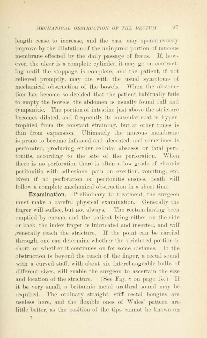 length cease to increase, and the case may s[)ontane(>iisly improve by the dilatation of the uninjured portion of mucous membrane effected by the daily passage of f?eces. If, how- ever, the ulcer is a complete cylinder, it may go on contract- ing until the stoppage is complete, and the patient, if not relieved promptly, may die with the usual symptoms of mechanical obstruction of the bowels. AVhen the ol^struc- tion has become so tlecided that the patient habitual!}' fails to empty the bowels, the abdomen is usually found full and tympanitic. The portion of intestine just above the stricture becomes dilated, and frequently its muscular coat is hyper- trophied from its constant straining, biit at other times is thin from expansion. Ultimately the mucous membrane is prone to become inflamed and ulcerated, and sometimes is perforated, producing either cellular abscess, or fatal peri- tonitis, according to the site of the perforation. AVhen there is no perforation there is often a low grade of chronic peritonitis with adhesions, pain on exertion, vomiting, etc. Even if no perforation or peritonitis ensues, death will follow a complete mechanical obstruction in a short time. Examination.—Preliminary to treatment, the surgeon must make a careful physical examination. Generally the finjjfer will suffice, but not alwavs. The rectum havino^ been emptied by enema, and the ])atient lying either on the side or })ack, the index finger is lubricated and inserted, and will generally reach the stricture. If the point can be carried through, one can determine whether the strictured portion is short, or whether it continues on for some distance. If the obstruction is beyond the reach of the finger, a rectal sound with a curved staff, with about six interchangeable bulbs of different sizes, will enable the surgeon to ascertain the size and location of the stricture. (See Fig. 8 on page 15. ) If it be very small, a britannia metal urethral sound may be required. The ordinary straight, stiff rectal bougies are useless here, and the flexible ones of AVales' pattern are- little better, as the position of the tips cannot be known OU'