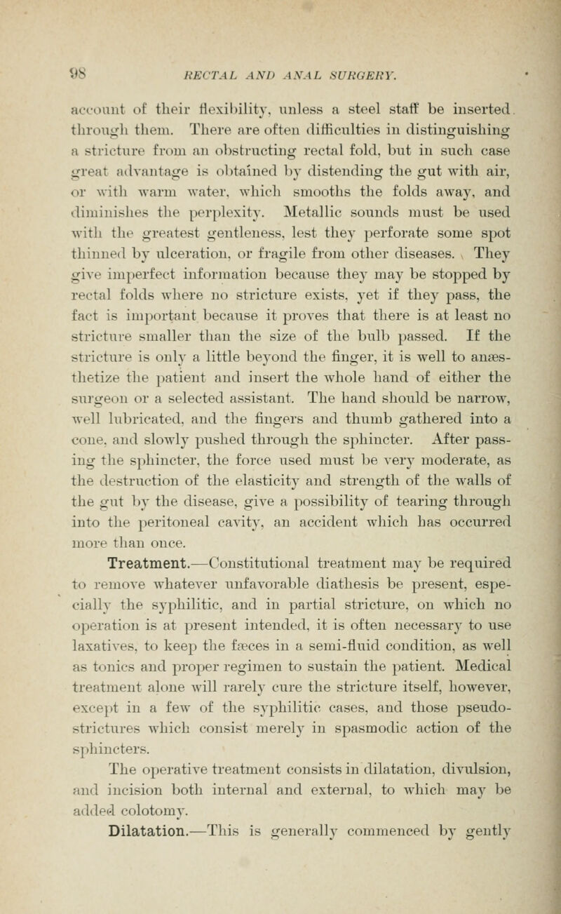 account of their Hexibility, unless a steel staff be inserted, tlirough them. There are often difficulties in distinguishing a stricture from an obstructing rectal fold, but in such case great advantage is obtained by distending the gut with air, or with warm water, which smooths the folds away, and diminishes the perplexity. Metallic sounds must be used with the greatest gentleness, lest they })erforate some spot thinned by ulceration, or fragile from other diseases. They give imperfect information because they may be stopped by rectal folds where no stricture exists, yet if they pass, the fact is important because it proves that there is at least no stricture smaller than the size of the bulb passed. If the stricture is only a little beyond the finger, it is well to anaes- thetize the patient and insert the whole liand of either the surgeon or a selected assistant. The hand should be narrow, well lubricated, and the fingers and thumb gathered into a cone, and slowly pushed through the sphincter. After pass- ing the sphincter, the force used must be very moderate, as the destruction of the elasticity and strength of the walls of the gut by the disease, give a possibility of tearing through into the peritoneal cavity, an accident which has occurred more than once. Treatment.—Constitutional treatment may be required to remove whatever unfavorable diathesis be present, espe- cially the syphilitic, and in partial stricture, on which no operation is at present intended, it is often necessary to use laxatives, to keep the faeces in a semi-fluid condition, as well as tonics and proper regimen to sustain the patient. Medical treatment alone will rarely cure the stricture itself, however, except in a few of the syphilitic cases, and those pseudo- strictures which consist merely in spasmodic action of the sphincters. The operative treatment consists in dilatation, divulsion, and incision both internal and external, to which may be added colotomy. Dilatation.—This is generally commenced by gently