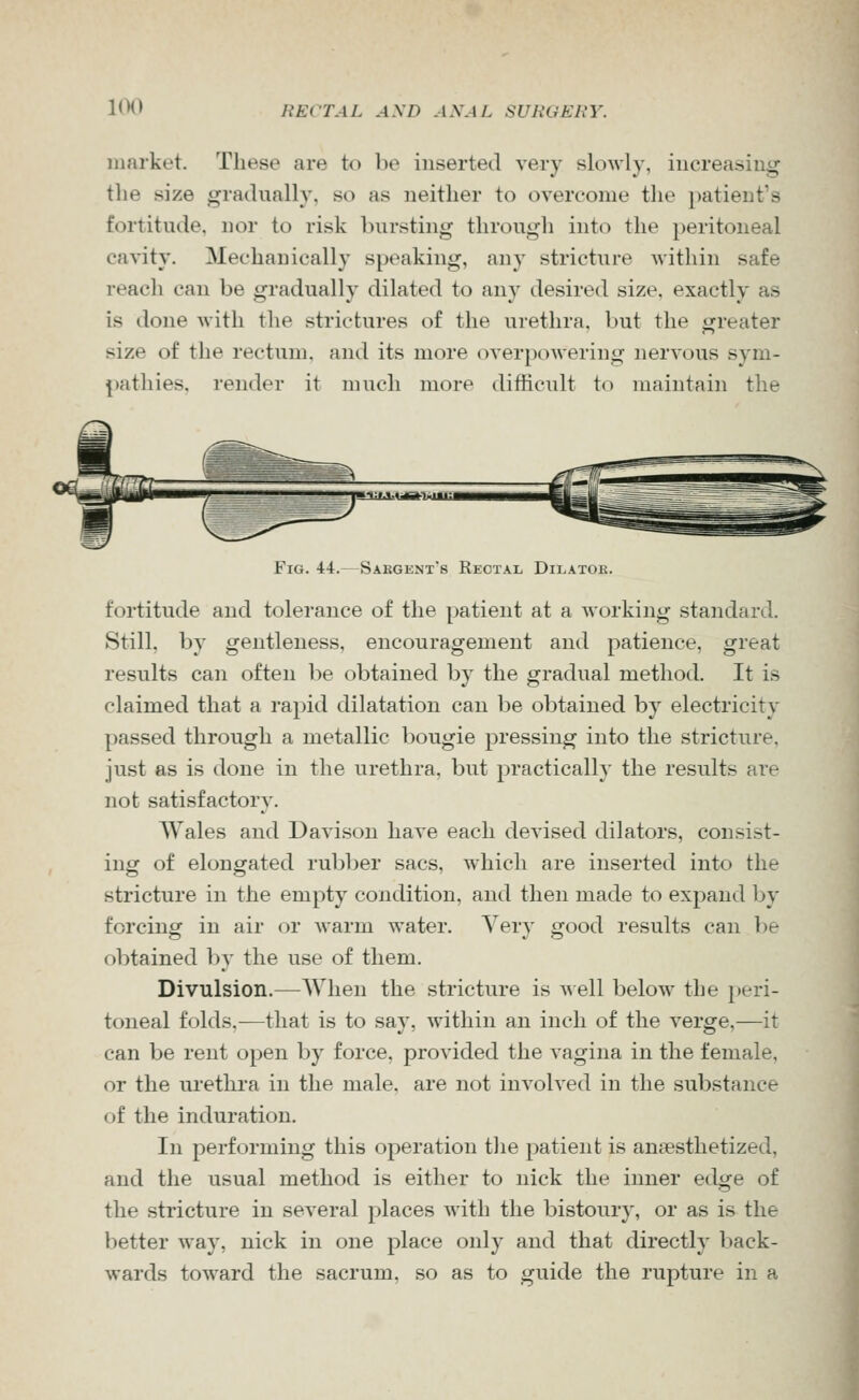 market. These are to be inserted very slowly, increasing the size gradually, so as neither to oven-onie the patient's fortitude, nor to risk bursting through into the peritoneal cavity. Mechanically speaking, any stricture within safe reach can be gradually dilated to any desired size, exactly as is done with the strictures of the urethra, but the greater size of the rectum, and its more overpoAvering nervous sym- pathies, render it much more difficult to maintain the Fig. 44.—Sakgknt's Rectal Dilatok. fortitude and tolerance of the patient at a working standard. Still, by gentleness, encouragement and patience, great results can often be obtained by the gradual method. It is claimed that a rapid dilatation can be obtained by electricity passed through a metallic l)ougie pressing into the stricture, just as is done in the urethra, but practically the results are not satisfactory. Wales and Davison have each devised dilators, consist- ing of elongated rubber sacs, which are inserted into the stricture in the empty condition, and then made to expand by forcing in air or warm water. Very good results can be obtained bj- the use of them. Divulsion.—When the stricture is well below the })eri- toneal folds.—that is to say, within an inch of the verge,—it can be rent open by force, provided the vagina in the female, or the urethra in the male, are not involved in the substance of the induration. In performing this operation tlie patient is anaesthetized, and the usual method is either to nick the inner edge of the stricture in several places with the bistoury, or as is the better way, nick in one place only and that directly back- wards toward the sacrum, so as to guide the rupture in a