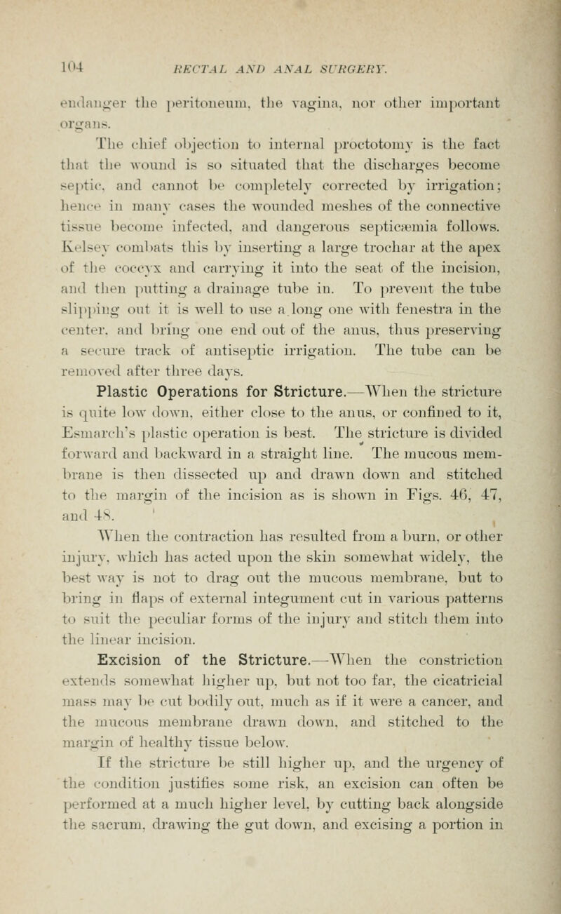 eiiilaiiger the peritonenni. the vagina, nor other important organs. The chief objection to internal })roctotoniy is the fact that the wound is so situated that the discharges become septic, and cannot be completely corrected by irrigation; hence in man}- cases the wounded meshes of the connective tissue become infected, and dangerous septicaemia follows. Kelsey combats this by inserting a large trochar at the apex of the c-occ}x and carrying it into the seat of the incision, and then putting a drainage tube in. To prevent the tube slipping out it is well to use a long one with fenestra in the center, and ])ring one end out of the anus, thus })reserving a secure track of antiseptic irrigation. The tul)e can be removed after three da vs. Plastic Operations for Stricture.—When the stricture is quite low down, either close to the anus, or confined to it, Esmarch's plastic operation is best. The stricture is divided forward and baclvAvard in a straight line. The mucous mem- brane is then dissected up and drawn down and stitched to the margin of the incision as is shown in Figs. 40, 47, and 4s. AVhen the contraction has resulted from a burn, or other injury, which has acted upon the skin somewhat widely, the best way is not to drag out the mucous membrane, but to bring in flaps of external integument cut in various patterns to suit the peculiar forms of the injury and stitch them into the linear incision. Excision of the Stricture.—When the constriction extends somewhat higher up. but not too far, the cicatricial mass may 1)0 cut bodily out, much as if it Avere a cancer, and the mucous membrane drawn down, and stitched to the margin of healthy tissue below. If the stricture be still higher up, and the urgency of the condition justifies some risk, an excision can often be performed at a much higher level, by cutting back alongside the sacrum, di'awing the gut down, and excising a portion in