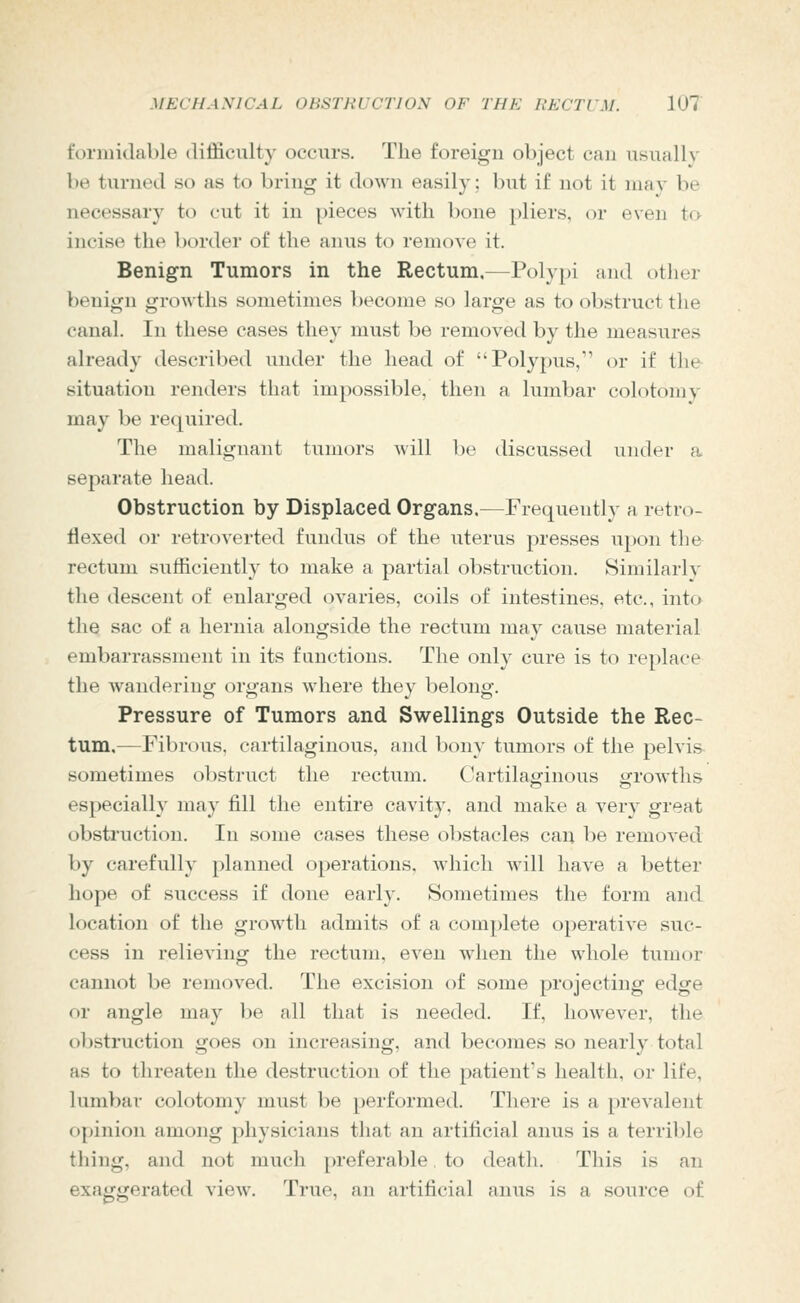 formidable difficulty occurs. The foreign object can usually be turned so as to bring it down easily; but if not it luav be necessary to cut it in [)ieces with bone pliers, or even to incise the border of the anus to remove it. Benign Tumors in the Rectum.—Polypi and other benign growths sometimes become so large as to obstruct the canal. In these cases they must be removed by the measures already described under the head of Polypus, or if the situation renders that impossible, then a lumbar colotomy may be required. The malignant tumors will be discussed under a separate head. Obstruction by Displaced Organs,—Frequently a retro- flexed or retroverted fundvis of the uterus presses u})on the rectum sufficiently to make a partial obstruction. Similarly the descent of enlarged ovaries, coils of intestines, etc., into the sac of a hernia alongside the rectum may cause material embarrassment in its functions. The only cure is to replace the wandering organs where they belong. Pressure of Tumors and Swellings Outside the Rec- tum.—Fibrous, cartilaginous, and bony tumors of the pelvi.s sometimes obstruct the rectum. Cartilaginous growths especially may fill the entire cavity, and make a very great obstruction. In some cases these obstacles can be removed by carefully planned operations, which will have a better hope of success if done early. Sometimes the form and location of the growth admits of a complete operative suc- cess in relieving the rectum, even when the whole tumor cannot be removed. The excision of some projecting edge or angle may be all that is needed. If, however, the obstruction goes on increasing, and becomes so nearly total as to threaten the destruction of the patient's health, or life, lumbar colotomy must be performed. There is a [)revaleiit opinion among physicians that an artificial anus is a terrible thing, and not much preferable to death. This is an exaggerated view. True, an artiiicial anus is a source of