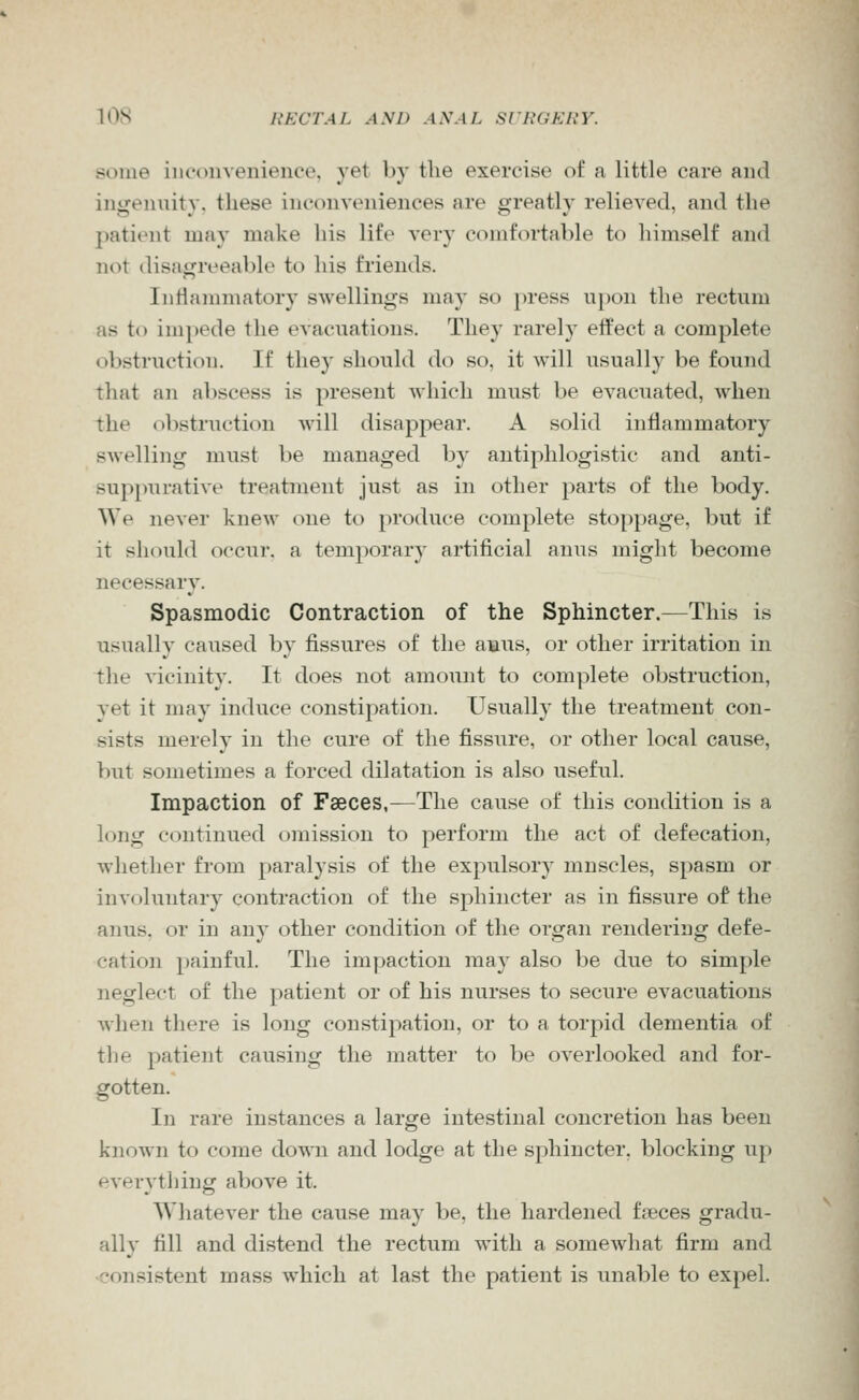 some iiK'onvenienco, yet by the exercise of a little care and ingenuity, these inconveniences are greatly relieved, and the patient may make his life very comfortable to himself and not disagreeable to his friends. Iiiriammatory swellings may so press upon the rectum as to impede the evacuations. They rarely effect a complete obstruction. If they should do so, it will usually be found that an abscess is present which must be evacuated, when the obstruction Avill disappear. A solid intiammatory swelling must be managed by antiphlogistic and anti- suppurative treatment just as in other parts of the body. We never knew one to produce complete stoppage, but if it should occur, a temporary artificial anus might become necessary. Spasmodic Contraction of the Sphincter.—This is usually caused by fissures of the amus, or other irritation in the vicinity. It does not amount to complete obstruction, yet it may induce constipation. Usually the treatment con- sists merely in the cure of the fissure, or other local cause, but sometimes a forced dilatation is also useful. Impaction of Faeces,—The cause of this condition is a long continued omission to perform the act of defecation, whether from paralysis of the expulsory muscles, spasm or involuntary contraction of the sphincter as in fissure of the anus, or in any other condition of the organ rendering defe- cation painful. The impaction may also be due to simple neglect of the patient or of his nurses to secure evacuations when there is long constipation, or to a torpid dementia of the patient causing the matter to be overlooked and for- gotten. In rare instances a large intestinal concretion has been known to come down and lodge at the sphincter, blocking up everything above it. Whatever the cause may be, the hardened fpeces gradu- ally fill and distend the rectum with a somewhat firm and •consistent mass which at last the patient is unable to expel.