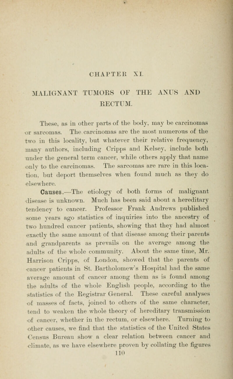 CHAPTER XL MALIGNANT TUMORS OF THE ANUS AND RECTUM. Th-ese, as in other parts of the body, may be carcinomas •or sarcomas. The carcinomas are the most numerous of the two in this locality, but whatever their relative frequency, many authors, including Cripps and Kelsey, include both under the general term cancer, while others apply that name onlv to the carcinomas. The sarcomas are rare in this loca- tion, but deport themselves when found much as they do elsewhere. Causes.—The etiology of both forms of malignant •disease is unknown. Much has been said about a hereditary tendency to cancer. Professor Frank Andrews published some years ago statistics of inquiries into the ancestry of two hundred cancer patients, showing that they had almost exactly the same amount of that disease among their parents and grandparents as prevails on the average among the adults of the whole community. About the same time, Mr. Harrison Cripps, of London, showed that the parents of ■cancer patients in St. Bartholomew's Hospital had the same average amount of cancer among them as is found among the adults of the whole English people, according to the statistics of the Registrar General. These careful analyses of masses of facts, joined to others of the same character, tend to weaken the whole theory of hereditary transmission of cancer, whether in the rectum, or elsewhere. Turning to other causes, we find that the statistics of the United States Census Bureau show a clear relation between cancer and climate, as we have elsewhere proven by collating the figures no