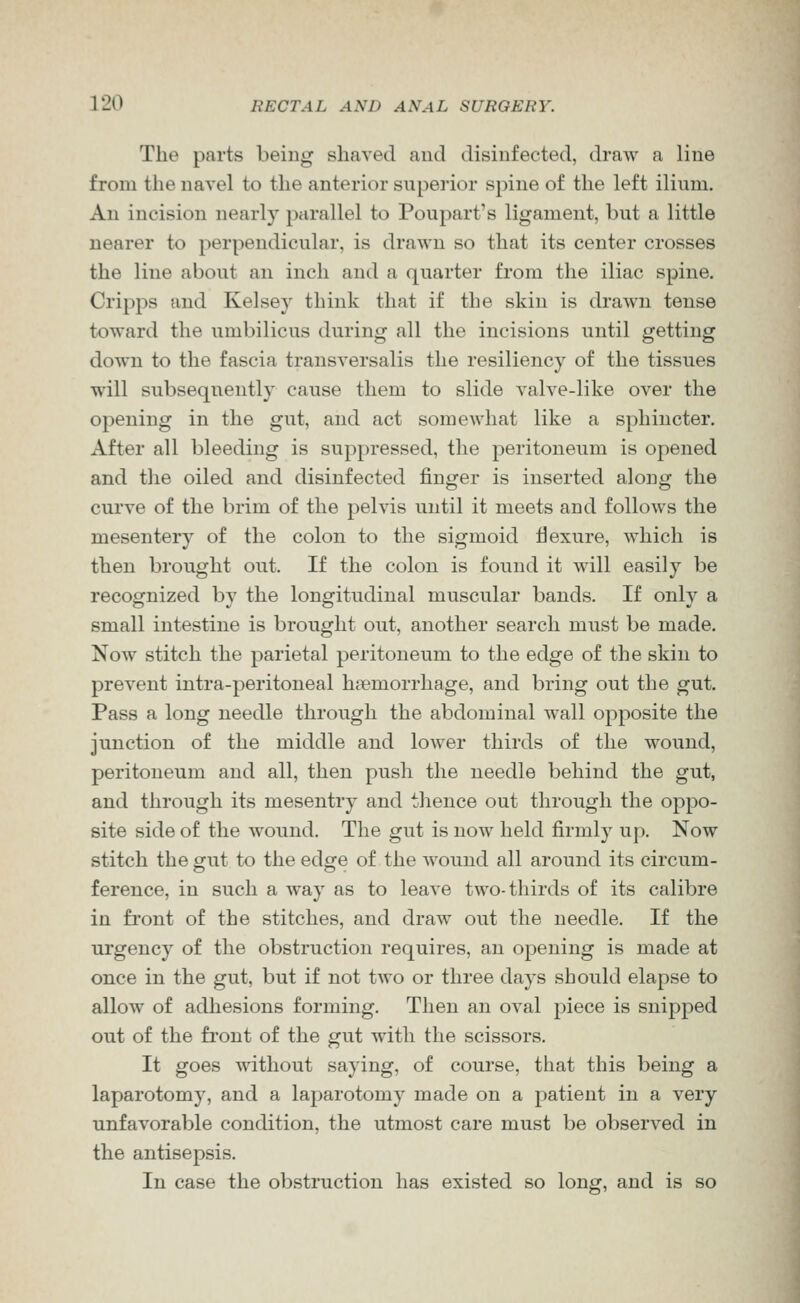 The parts beiug shaved and disinfected, draw a line from the navel to the anterior superior spine of the left ilium. An incision nearly parallel to Poupart's ligament, but a little nearer to perpendicular, is drawn so that its center crosses the line about an inch and a quarter from the iliac spine. Cripps and Kelsey think that if the skin is drawn tense toward the umbilicus during all the incisions until getting down to the fascia transversalis the resiliency of the tissues will subsequently cause them to slide valve-like over the opening in the gut, and act somewhat like a sphincter. After all bleeding is suppressed, the peritoneum is opened and the oiled and disinfected finger is inserted along the cui've of the brim of the pelvis until it meets and follows the mesentery of the colon to the sigmoid flexure, which is then brought out. If the colon is found it will easily be recognized by the longitudinal muscular bands. If only a small intestine is brought out, another search must be made. Now stitch the parietal peritoneum to the edge of the skin to prevent intra-peritoneal haemorrhage, and bring out the gut. Pass a long needle through the abdominal wall opposite the junction of the middle and lower thirds of the wound, peritoneum and all, then push the needle behind the gut, and through its mesentry and thence out through the oppo- site side of the wound. The gut is now held firmly up. Now stitch the gut to the edge of the wound all around its circum- ference, in such a way as to leave two-thirds of its calibre in front of the stitches, and draw out the needle. If the urgency of the obstruction requires, an opening is made at once in the gut, but if not two or three days should elapse to allow of adhesions forming. Then an oval piece is snipped out of the front of the gut with the scissors. It goes without saying, of course, that this being a laparotomy, and a laparotomy made on a patient in a very unfavorable condition, the utmost care must be observed in the antisepsis. In case the obstruction has existed so long, and is so