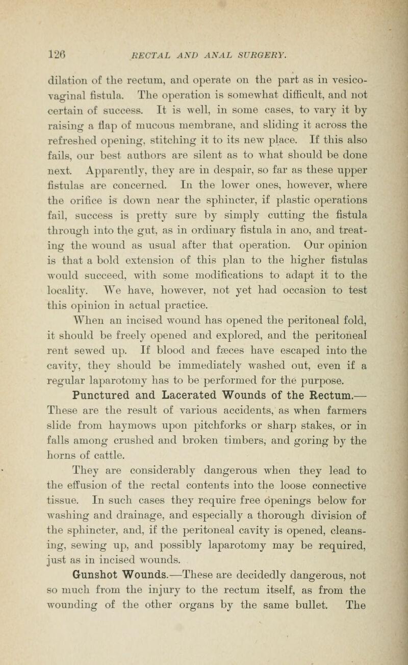 dilation of the rectum, and operate on the part as in vesico- vaginal fistula. The operation is somewhat difficult, and not certain of success. It is Avell, in some cases, to vary it by raising a flap of mucous membrane, and sliding it across the refreshed opening, stitching it to its new place. If this also fails, our best authors are silent as to what should be done next. Apparently, they are in despair, so far as these upper fistulas are concerned. In the lower ones, however, where the orifice is down near the sphincter, if plastic operations fail, success is pretty sure by simply cutting the fistula through into the gut, as in ordinary fistula in ano, and treat- ing the wound as usual after that operation. Our opinion is that a bold extension of this plan to the higher fistulas would succeed, with some modifications to adapt it to the locality. We have, however, not yet had occasion to test this opinion in actual practice. When an incised wound has opened the peritoneal fold, it should be freely opened and explored, and the peritoneal rent sewed up. If blood and faeces have escaped into the cavity, they should be immediately washed out, even if a regular la})arotomy has to be performed for the purpose. Punctured and Lacerated Wounds of the Rectum.— These are the result of various accidents, as when farmers slide from haymows upon pitchforks or sharp stakes, or in falls among crushed and broken timbers, and goring by the horns of cattle. They are considerably dangerous when they lead to the effusion of the rectal contents into the loose connective tissue. In such cases they require free openings below for washing and drainage, and especially a thorough division of the sphincter, and, if the peritoneal cavity is opened, cleans- ing, sewing up, and possibly laparotomy may be required, just as in incised Mounds. Gunshot Wounds.—These are decidedly dangerous, not so much from the injury to the rectum itself, as from the wounding of the other organs by the same bullet. The