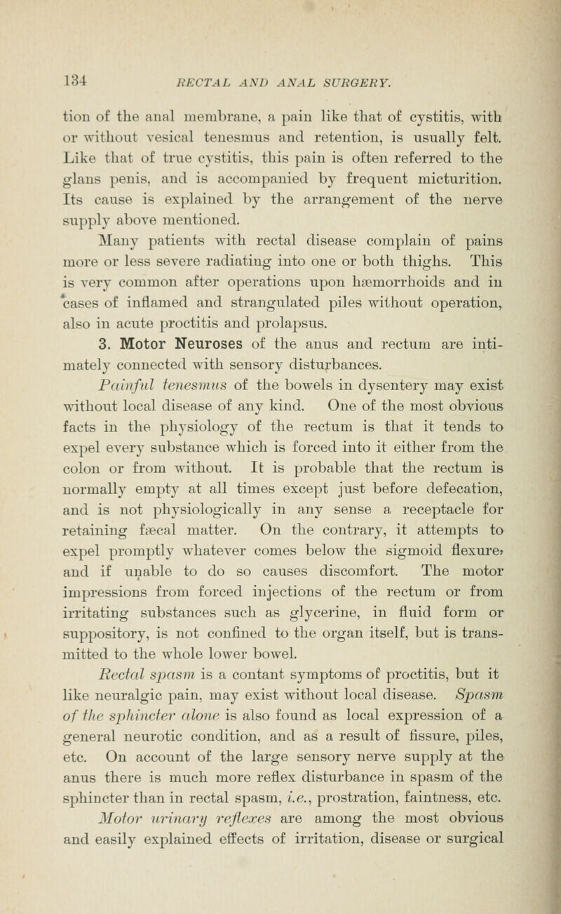 tion of the anal membrane, a pain like that of cystitis, with or without vesical tenesmus and retention, is usually felt. Like that of true cystitis, this pain is often referred to the glans penis, and is accompanied by frequent micturition. Its cause is explained by the arrangement of the nerve supply above mentioned. Many patients with rectal disease complain of pains more or less severe radiating into one or both thighs. This is very common after operations upon hemorrhoids and in cases of inflamed and strangulated piles without operation, also in acute proctitis and prolapsus. 3. Motor Neuroses of the anus and rectum are inti- mately connected with sensory disturbances. Painful tenesmus of the bowels in dysentery may exist without local disease of any kind. One of the most obvious facts in the physiology of the rectum is that it tends to expel every substance which is forced into it either from the colon or from without. It is probable that the rectum is normally empty at all times except just before defecation, and is not physiologically in any sense a receptacle for retaining faecal matter. On the contrary, it attempts to expel promptly whatever comes below the sigmoid flexure* and if unable to do so causes discomfort. The motor impressions from forced injections of the rectum or from irritating substances such as glycerine, in fluid form or suppository, is not confined to the organ itself, but is trans- mitted to the whole lower bowel. Rectal sjjasm is a contant symptoms of proctitis, but it like neuralgic pain, may exist without local disease. Spasm of the sphincter alone is also found as local expression of a general neurotic condition, and as a result of fissure, piles, etc. On account of the large sensory nerve supply at the anus there is much more reflex disturbance in spasm of the sphincter than in rectal spasm, i.e., prostration, faintness, etc. Motor urinary reflexes are among the most obvious and easily explained effects of irritation, disease or surgical