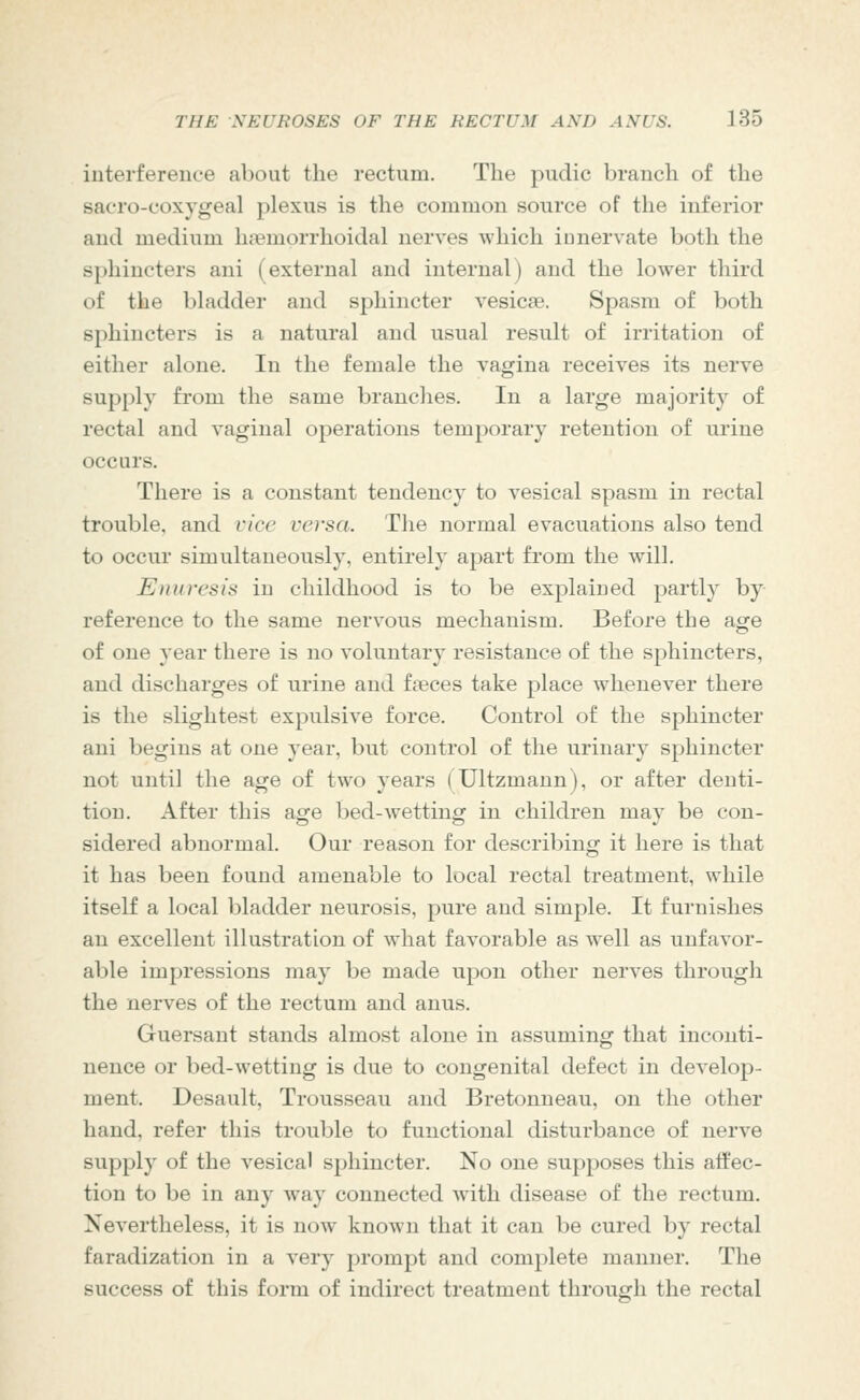 iuterfereuce about the rectum. The pudic branch of the sacro-coxygeal plexus is the common source of the inferior and medium haemprrhoidal nerves which ionervate both the sphincters ani (external and internal) and the lower third of the bladder and sphincter vesicae. Spasm of both sphincters is a natural and usual result of irritation of either alone. In the female the vagina receives its nerve supply from the same branches. In a large majority of rectal and vaginal operations temporary retention of urine occurs. There is a constant tendency to vesical spasm in rectal trouble, and vice versa. The normal evacuations also tend to occur simultaneously, entirely apart from the will. Enuresis in childhood is to be explained partly by reference to the same nervous mechanism. Before the age of one year there is no voluntary resistance of the sphincters, and discharges of urine and faeces take place whenever there is the slightest expulsive force. Control of the sphincter ani begins at one year, but control of the urinary sphincter not until the age of two years (Ultzmann), or after denti- tion. After this age bed-wetting in children may be con- sidered abnormal. Our reason for describing it here is that it has been found amenable to local rectal treatment, while itself a local bladder neurosis, pure and simple. It furnishes an excellent illustration of what favorable as well as unfavor- able impressions may be made upon other nerves through the nerves of the rectum and anus. Guersaut stands almost alone in assuming that inconti- nence or bed-wetting is due to congenital defect in develop- ment. Desault, Trousseau and Bretonneau, on the other hand, refer this trouble to functional disturbance of nerve supply of the vesical sphincter. No one supposes this affec- tion to be in any way connected with disease of the rectum. Nevertheless, it is now known that it can be cured by rectal faradization in a very prompt and complete manner. The success of this form of indirect treatment through the rectal