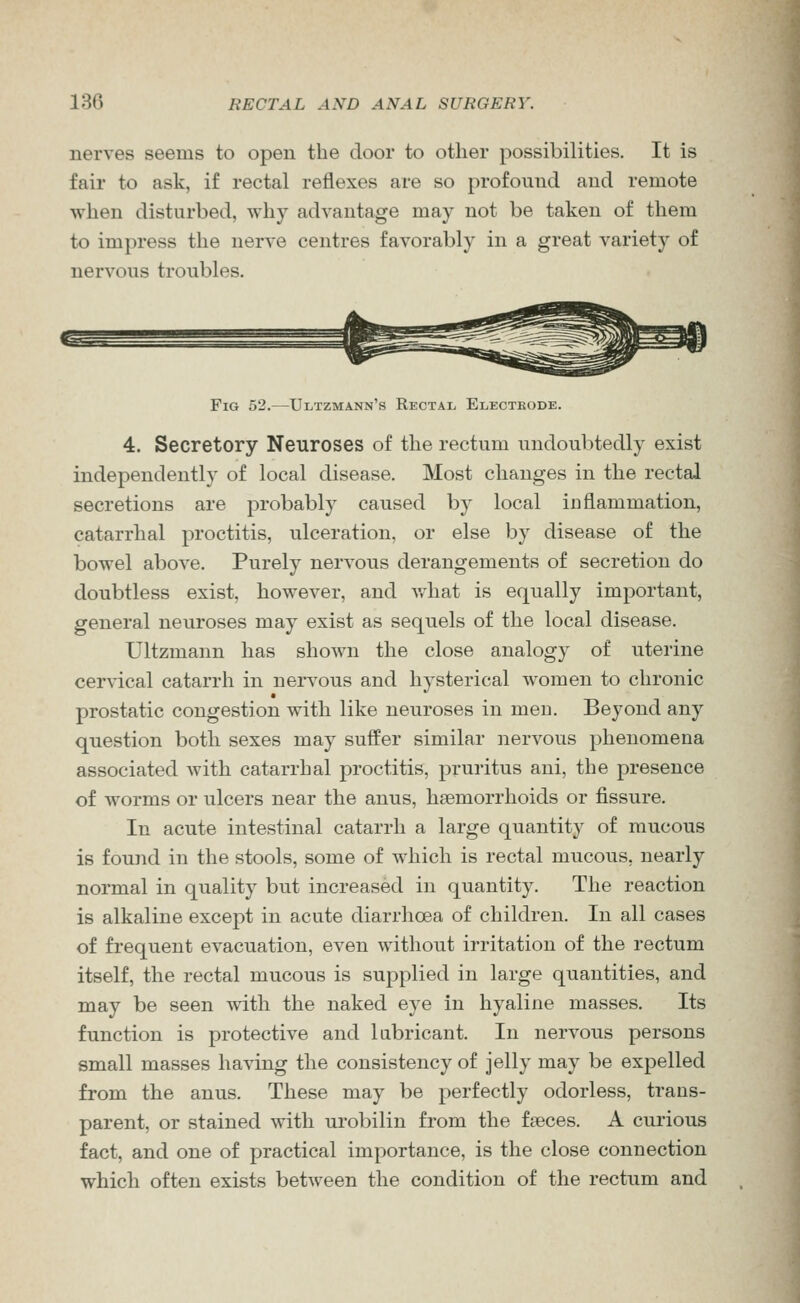 nerves seems to open the door to other possibilities. It is fair to ask, if rectal reflexes are so profound and remote when disturbed, why advantage may not be taken of them to impress the nerve centres favorably in a great variety of nervous troubles. Fig 52.—Ultzmann's Rectal Electrode. 4. Secretory Neuroses of the rectum undoubtedly exist independently of local disease. Most changes in the rectal secretions are probably caused by local inflammation, catarrhal proctitis, ulceration, or else by disease of the bowel above. Purely nervous derangements of secretion do doubtless exist, however, and Avhat is equally important, general neuroses may exist as sequels of the local disease. Ultzmann has shown the close analogy of uterine cervical catarrh in nervous and hysterical women to chronic prostatic congestion with like neuroses in men. Beyond any question both sexes may suffer similar nervous phenomena associated with catarrhal proctitis, pruritus ani, the presence of worms or ulcers near the anus, haemorrhoids or fissure. In acute intestinal catarrh a large quantity of mucous is found in the stools, some of which is rectal mucous, nearly normal in quality but increased in quantity. The reaction is alkaline except in acute diarrhoea of children. In all cases of frequent evacuation, even without irritation of the rectum itself, the rectal mucous is supplied in large quantities, and may be seen with the naked eye in hyaline masses. Its function is protective and lubricant. In nervous persons small masses having the consistency of jelly may be expelled from the anus. These may be perfectly odorless, trans- parent, or stained with urobilin from the faeces. A curious fact, and one of practical importance, is the close connection which often exists between the condition of the rectum and