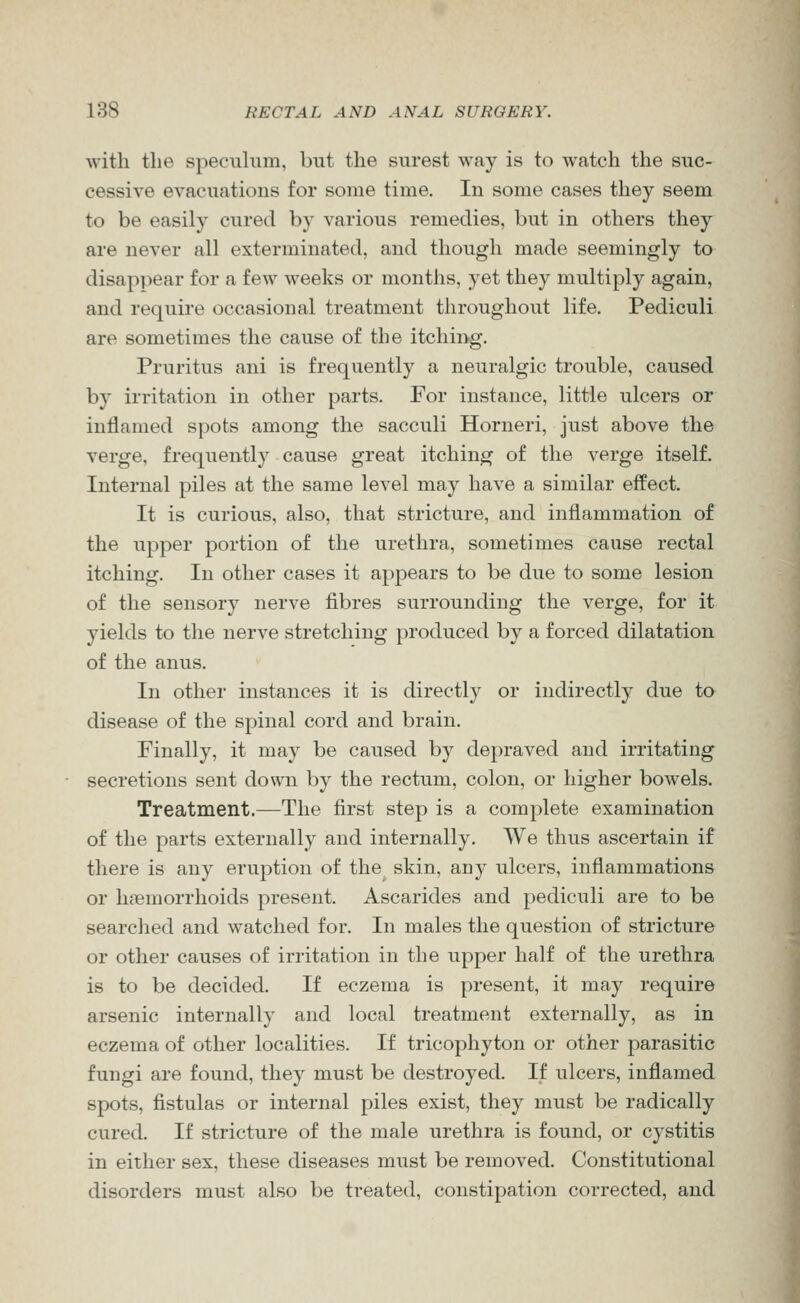 with the specuhim, but the surest way is to watch the suc- cessive evacuations for some time. In some cases they seem to be easily cured by various remedies, but in others they are never all exterminated, and though made seemingly to disap]iear for a few weeks or months, yet they multiply again, and require occasional treatment throughout life. Pediculi are sometimes the cause of the itchii>g. Pruritus ani is frequently a neuralgic trouble, caused by irritation in other parts. For instance, little ulcers or inflamed spots among the sacculi Horneri, just above the verge, frequently cause great itching of the verge itself. Internal piles at the same level may have a similar effect. It is curious, also, that stricture, and inflammation of the upper portion of the urethra, sometimes cause rectal itching. In other cases it appears to be due to some lesion of the sensory nerve fibres surrounding the verge, for it yields to the nerve stretching produced by a forced dilatation of the anus. In other instances it is directly or indirectly due to disease of the spinal cord and brain. Finally, it may be caused by depraved and irritating secretions sent down by the rectum, colon, or higher bowels. Treatment.—The first step is a complete examination of the parts externally and internally. We thus ascertain if there is any eruption of the skin, any ulcers, inflammations or haemorrhoids present. Ascarides and pediculi are to be searched and watched for. In males the question of stricture or other causes of irritation in the upper half of the urethra is to be decided. If eczema is present, it may require arsenic internally and local treatment externally, as in eczema of other localities. If tricophyton or other parasitic fungi are found, they must be destroyed. If ulcers, inflamed spots, fistulas or internal piles exist, they must be radically cured. If stricture of the male urethra is found, or cystitis in either sex, these diseases must be removed. Constitutional disorders must also be treated, constipation corrected, and