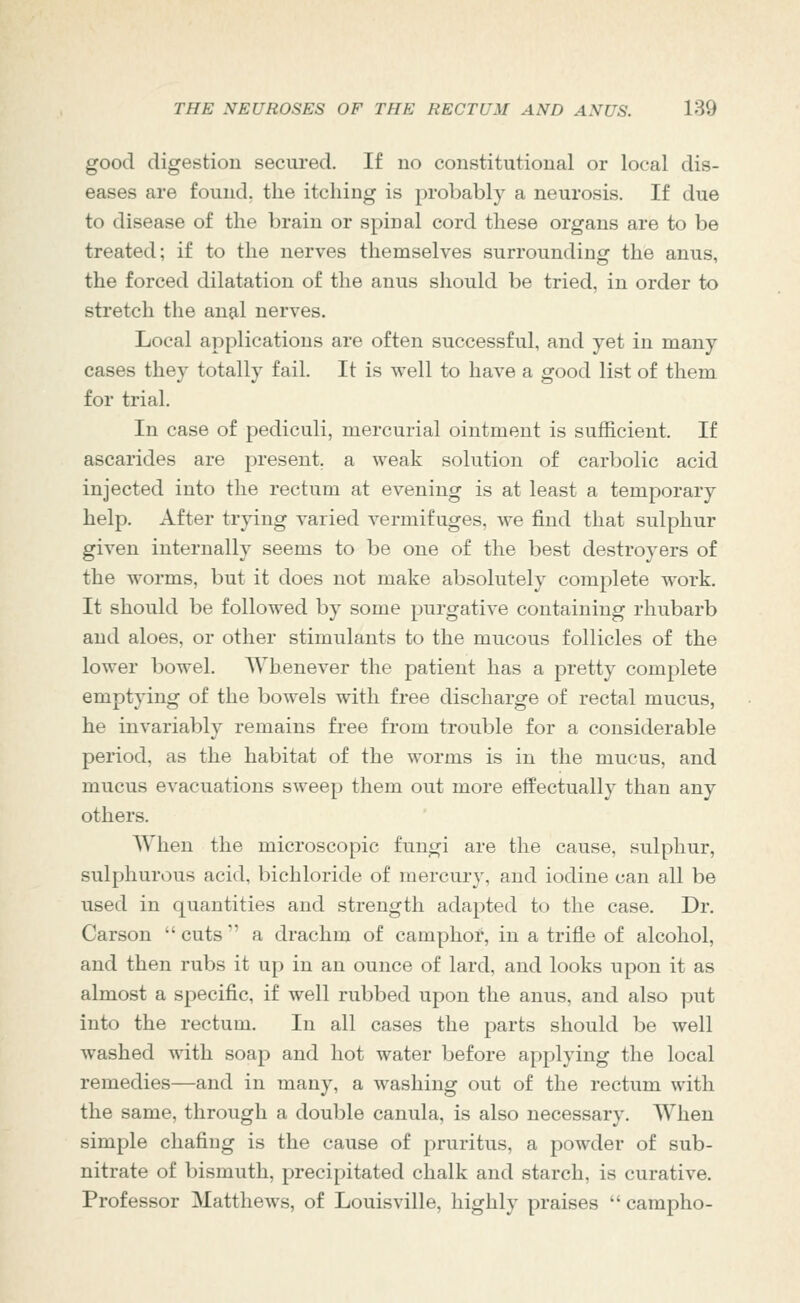 good digestion secured. If no constitutional or local dis- eases are found, the itching is probably a neurosis. If due to disease of the brain or spinal cord these organs are to be treated; if to the nerves themselves surrounding the anus, the forced dilatation of the anus should be tried, in order to stretch the ana,l nerves. Local applications are often successful, and yet in many cases they totally fail. It is well to have a good list of them for trial. In case of pediculi, mercurial ointment is sufficient. If ascarides are present, a weak solution of carbolic acid injected into the rectum at evening is at least a temporary help. After trying varied vermifuges, we find that sulphur given internally seems to be one of the best destroyers of the worms, but it does not make absolutely complete work. It should be followed by some purgative containing rhubarb and aloes, or other stimulants to the mucous follicles of the lower bowel. Whenever the patient has a pretty complete emptying of the bowels with free discharge of rectal mucus, he invariably remains free from trouble for a considerable period, as the habitat of the worms is in the mucus, and mucus evacuations sweep them out more effectually than any others. When the microscopic fungi are the cause, sulphur, sulphurous acid, bichloride of mercury, and iodine can all be used in quantities and strength adapted to the case. Dr. Carson  cuts  a drachm of camphor, in a trifle of alcohol, and then rubs it up in an ounce of lard, and looks upon it as almost a specific, if well rubbed upon the anus, and also put into the rectum. In all cases the parts should be well washed with soap and hot water before applying the local remedies—and in many, a washing out of the rectum with the same, through a double canula, is also necessary. When simple chafing is the cause of pruritus, a powder of sub- nitrate of bismuth, precipitated chalk and starch, is curative. Professor Matthews, of Louisville, highly praises  campho-