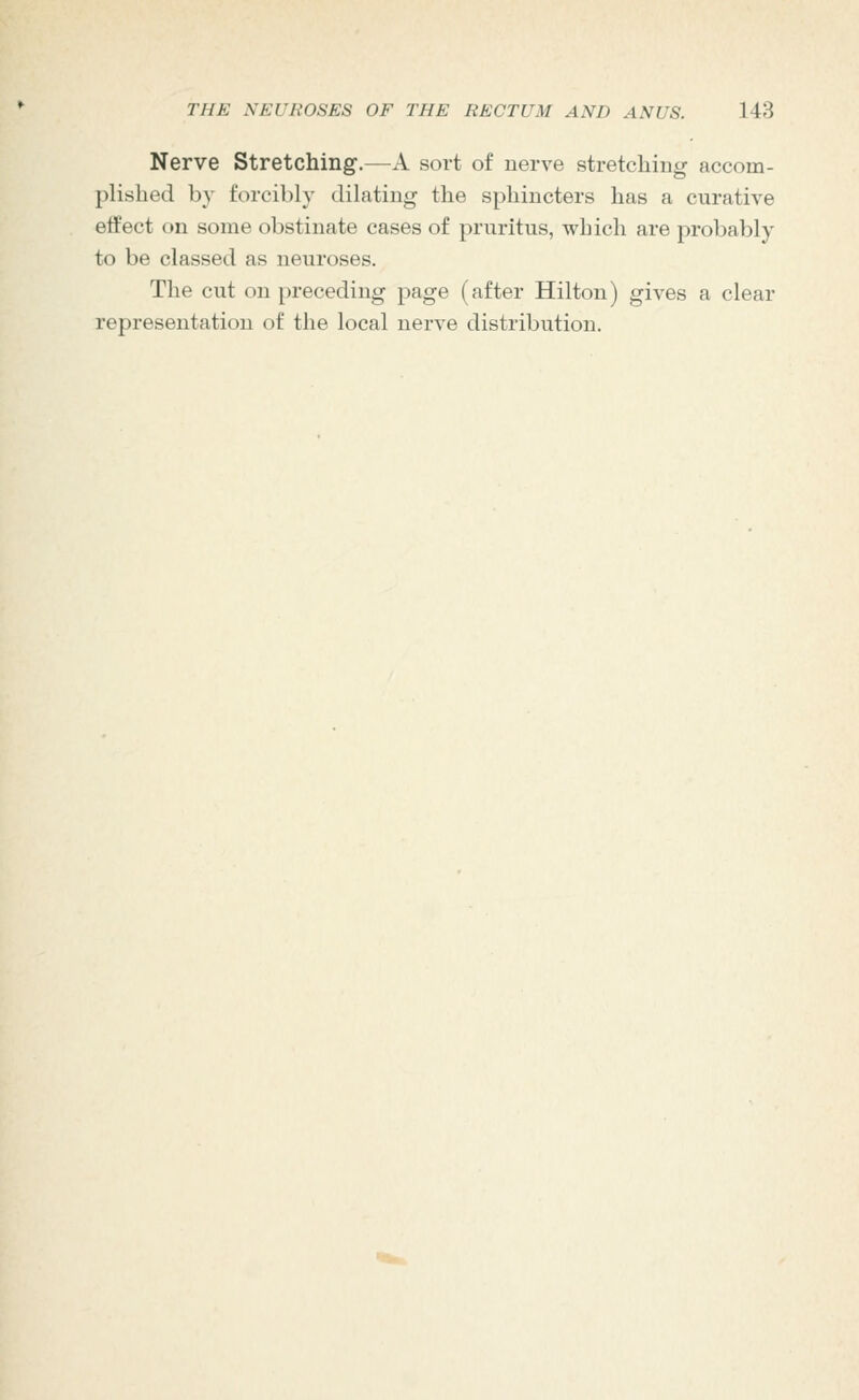 Nerve Stretching.—A sort of nerve stretching accom- plished by forcibly dilating the sphincters has a curative effect on some obstinate cases of pruritus, which are probably to be classed as neuroses. The cut on preceding page (after Hilton) gives a clear representation of the local nerve distribution.