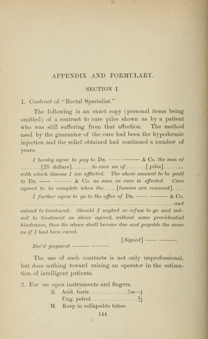 SECTION I. 1, Conivaci of Eectal Specialist. The following is an exact copy (personal items being omitted) of a contract to cure piles shown us by a patient who was still suffering from that affection. The method used by the guarantor of the cure had been the hypodermic injection and the relief obtained had continued a number of years. I hereby agree to iKiy to Dk. & Co. the sum of [25 dollars] to cure me of [p^7es] with ivhich disease I am afflicted. The above amount to be paid to Dk. & Co. as soon as cure is effected. Cure agreed to be complete when the [tumors are removed^.... / further agree to go to the office of Dr. & Co. and submit to treatment. Should I neglect or refuse to go and sub- mit to treatment as above agreed, without some providential hindrance, then the above shall become due and payable the same as if I had been cured. [Signed^ . Rec'd payment The use of such contracts is not only unprofessional, but does nothing toward raising an operator in the estima- tion of intelligent patients. 2. For ise upon instruments and fingers. I^ Acid, boric 3s8—j Tng. petrol 3j M. Keep in collapsible tubes.