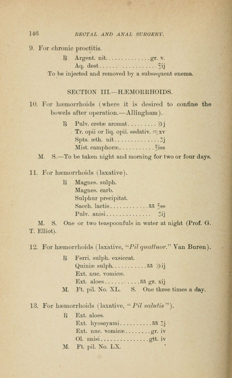 9. For chronic proctitis. I^ Argent, nit gr- v. Aq. dest 313 To be injected and removed by a subsequent enema. SECTION III.—HAEMORRHOIDS. 10. For haemorrhoids (where it is desired to confine the bowels after operation.—Allingham). I^ Pulv. cretse aromat 3] Tr. opii or liq. opii. sedativ. \r\ xv Spts. ?eth. nit 3j Mist, camphorae ^iss M. S.—To be taken night and morning for two or four days. 11. For haemorrhoids (laxative). I^ Magnes. sulph. Magnes. carb. Sulphur precipitat. Sacch. lactis aa fss Pulv. anisi 3ij M. S. One or two teaspoonfuls in water at night (Prof. G. T. Elliot). 12. For haemorrhoids (laxative, P// quafiuor.'''' Van Buren). ^ Ferri. sulph. exsiccat. Quinise sulph Ti^ 3 ij Ext. nuc. vomicfe. Ext. aloes aa gr. xij M. Ft. pil. No. XL. S. One three times a day. 13. For haemorrhoids (laxative, ^^ Pil salufis'''). ^ Ext. aloes. Ext. hyoscyami aa 3j Ext. nuc. vomicae g^. iv 01. anisi gtt. iv M. Ft. pil. No. LX.