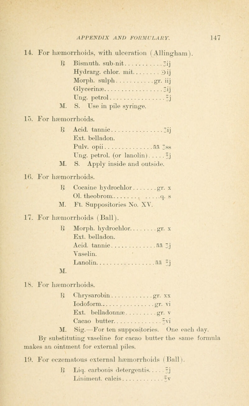 14. For lieemoiTlioids, with ulceration (Allingliam). I^ Bismuth, sub-nit 3ij Hydrarg. chlor. mit 3ij Morph. sulph gr. iij Glycerinse ij Ung. petrol 5.1 M. S. Use in pile syringe. 15. For haemorrhoids. IJ Acid, tannic lij Ext. belladon. Pulv. opii an, 3ss Ung. petrol, (or lanolin) ^j M. S. Apply inside and outside. 1(). For haemorrhoids. IJ Cocaine hydrochlor gi*- x 01. theobrom q. s M. Ft. Suppositories No. XY. 17. For haemorrhoids (Ball). IJ Morph. hydrochlor gi- ^ Ext. belladon. Acid, tannic •'ii^ 3.j Vaselin. Lanolin rul -'] M. 18. For haemorrhoids. IJ Chrysarobin gr. xx Iodoform gr. vi Ext. belladonnse gr. v Cacao butter 3vi M. Sig.—For ten suppositories. One each day. By substituting vaseline for cacao butter the same formula makes an ointment for external piles. 10. For eczematous external haemorrhoids (Ball). IJ Liq. carbonis detergentis ; j Liniment, calcis ^v