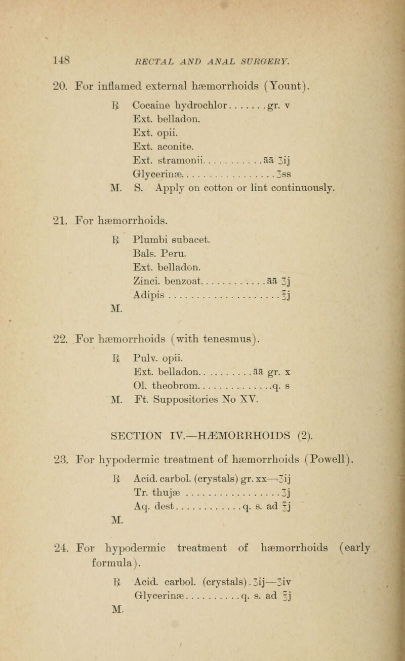 20. For inflamed external haemorrhoids (Yount). \l Cocaine hydrochlor g^- v Ext. belladon. Ext. opii. Ext. aconite. Ext. stramonii ila 3ij Glycerinse 3ss M. S. Apply on cotton or lint continuously. 21. For haemorrhoids. I^ Plumbi subacet. Bals. Peru. Ext. belladon. Zinci. benzoat ^^ Z] Adipis 3J M. 22. For hpemorrhoids (with tenesmus). I^ Pulv. opii. Ext. belladon fia gr. x 01. theobrom q. s M. Ft. Suppositories No XV. SECTION IV.—H^MORKHOIDS (2). 23. For hypodermic treatment of haemorrhoids (Powell), IJ Acid, carbol. (crystals) gr. xx—-3ij Tr. thujae 3j Aq. dest q. s. ad ?j M. 24. For hypodermic treatment of haemorrhoids (early formula). I^ Acid, carbol. (crystals). 3ij—3iv Glycerinse q. s. ad 3J M.