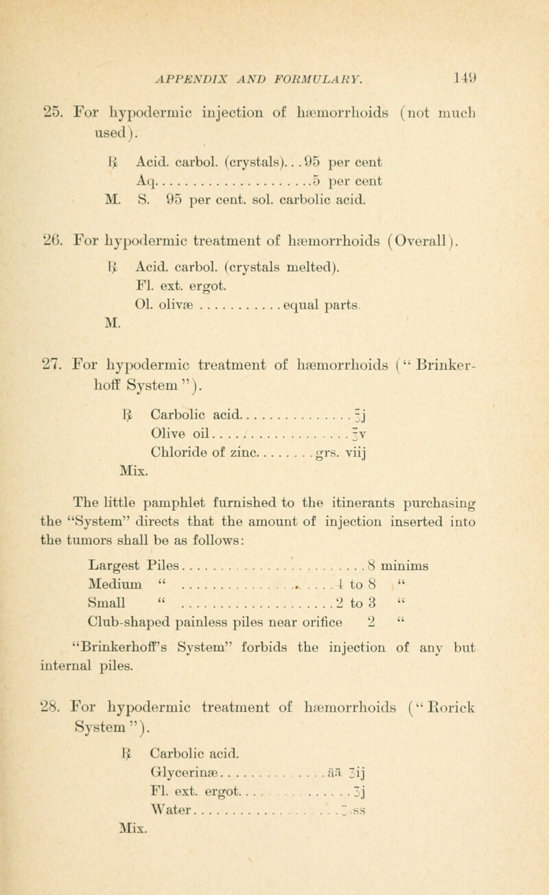 25. For hypodermic injection of hannorrhoids (not mncli used). Ijc Acid, cai'bol. (crystals)... 95 per cent A(| 5 per cent M. S. 95 per cent. sol. carbolic acid. 26. For hypodermic treatment of haemorrhoids (Overall). T;i Acid, carbol. (crystals melted). Fl. ext. ergot. 01. olivse equal parts. M. 27. For hypodermic treatment of haemorrhoids (Brinker- hofe System). 3 Carbolic acid 3J Olive oil 3V Chloride of zinc grs. viij Mix. The little pamphlet furnished to the itinerants purchasing the System directs that the amount of injection inserted into the tumors shall be as follows: Largest Piles 8 minims Medium  \ to 8  Small  2 to 3  Club-shaped painless piles near orifice 2  Brinkerhoff's System forbids the injection of any but internal piles. 28. For hypodermic treatment of haemorrhoids (Eorick System ). I^ Carbolic acid. Glycerinse ;iri ij Fl. ext. ergot 3j Water T.ss Mix.