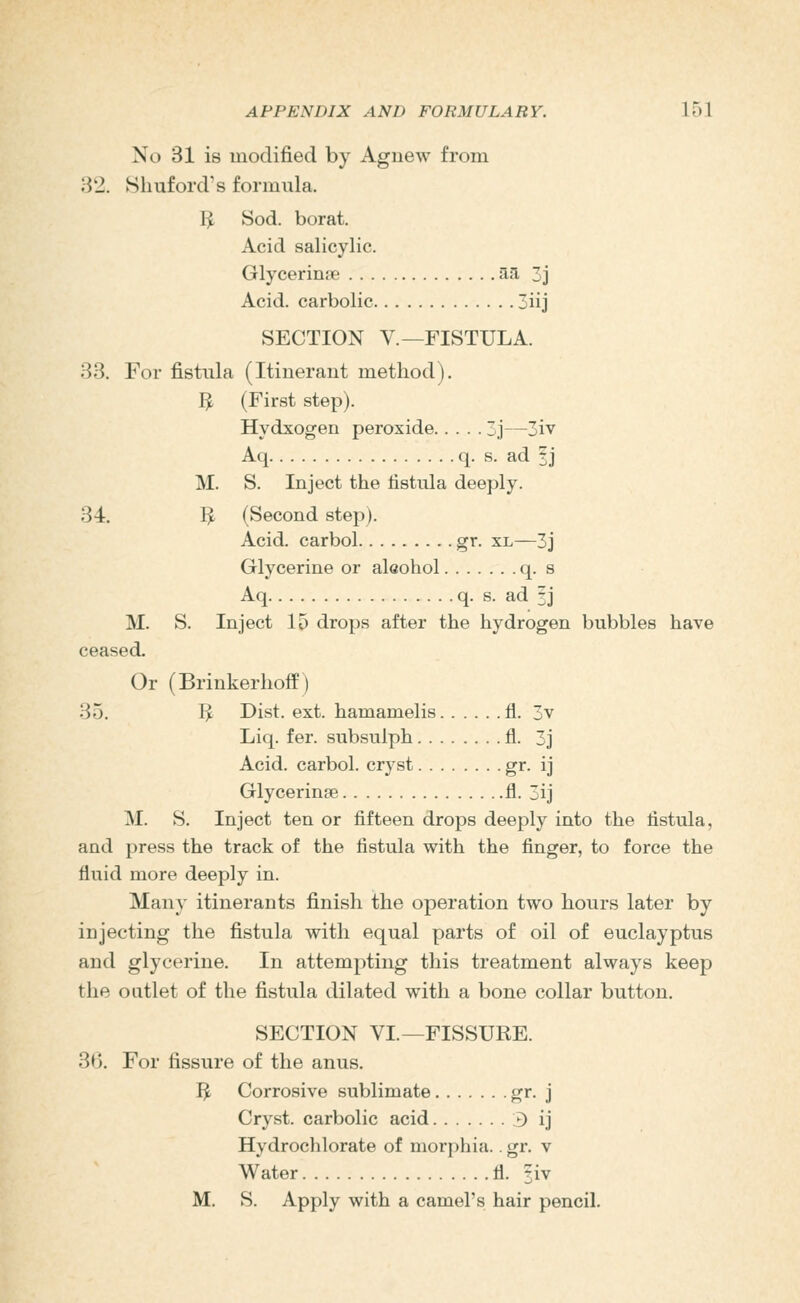 No 31 is modified by Agnew from 82. Shuford's formula. I^ Sod. borat. Acid salicylic. Glycerine an, 3j Acid, carbolic 3iij SECTION v.—FISTULA. 33. For fistula (Itinerant method), 3 (First step). Hydxogen peroxide 3j—3iv Aq q. s. ad 1 j M. S. Inject the fistula deeply. 34. I^ (Second step). Acid, carbol gr. xl—3j Glycerine or aleohol q. s Aq q. s. ad 3J M. S. Inject 15 drops after the hydrogen bubbles have ceased. Or (Brinkerhoff) 35. I^ Dist. ext. hamamelis fl. 3v Liq. fer. subsulph fl. 3j Acid, carbol. cryst gi- ij Glycerine fl- 3ij M. S. Inject ten or fifteen drops deeply into the fistula, and press the track of the fistula with the finger, to force the fluid more deeply in. Many itinerants finish the operation two hours later by injecting the fistula with equal parts of oil of euclayptus and glycerine. In attempting this treatment always keep the outlet of the fistula dilated with a bone collar button. SECTION VI.—FISSURE. 3*). For fissure of the anus. I^ Corrosive sublimate g'*- j Cryst. carbolic acid 3 ij Hydrochlorate of morphia.. gr. v Water fl. ?iv M. S. Apply with a camel's hair pencil.