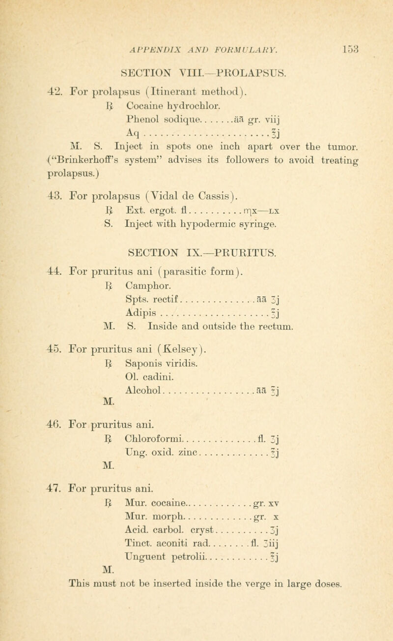 SECTION VIII.—PROLAPSUS. 42. For prolapsus (Itinerant method). I^ Cocaine hydrochlor. Phenol sodique ail gr. viij Aq.. ?j M. S. Inject in spots one inch apart over the tumor. (Brinkerhoff's system advises its followers to avoid treating prolapsus.) 43. For prolapsus (Vidal de Cassis). I^ Ext. ergot, fl rqx—lx S. Inject with hypodermic syringe. SECTION IX.—PRURITUS. 44. For pruritus ani (parasitic form). I^ Camphor. Spts. rectif H-a 3j Adipis 1i M. S. Inside and outside the rectum. 45. For pruritus ani (Kelsey). I^ Saponis viridis. 01. cadini. Alcohol '~i'^ ^ j M. 46. For pruritus ani. I^ Chloroformi fl. 3j Ung. oxid. zinc 3j M. 47. For pruritus ani. I^ Mur. cocaine gr. xv Mur. morph gr. x Acid, carbol. cryst 3j Tinct. aconiti rad fl. 3iij Unguent petrolii 1] M. This must not be inserted inside the verge in large doses.