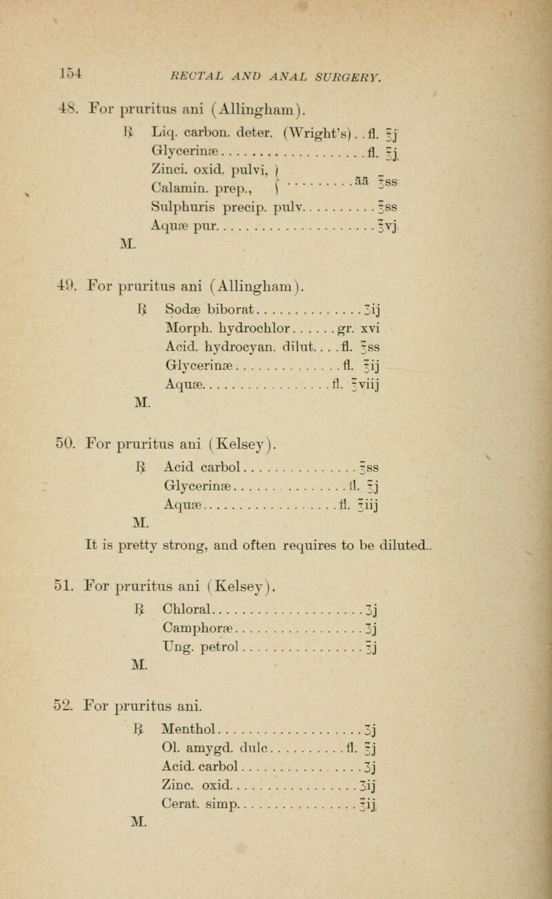 •48. For pruritus ani (Allingliam). H Liq. carbon, deter. (Wright's). . fl. rj Glycerinfie fl. =| Zinci. oxid. pulvi, ) Calamin. prep., ) -^ Siilphuris precip. pulv 3ss AqufB pur 3vj M. 49. For pruritus ani (Allingham). I^ Sodse biborat Zij Morph. hydrochlor gr. xvi Acid, hydrocyan. dilnt.. . .fl. 353 Glycerinjie fl. 3ij Aquse tl. 3viij M. 50. For pruritus ani (Kelsey). I^ Acid carbol 3ss Glycerinfe ll. 3J Aquae fl. 3iij M. It is pretty strong, and often requires to be diluted. 51. For pruritus ani (Kelsey). I^ Chloral 3j Camphorae 3j Ung. petrol 3J M. 52. For pruritus ani. I^ Menthol 3j 01. amygd. dulc fl. 3J Acid, carbol 3j Zinc, oxid 3ij Cerat. simp 3ij M.